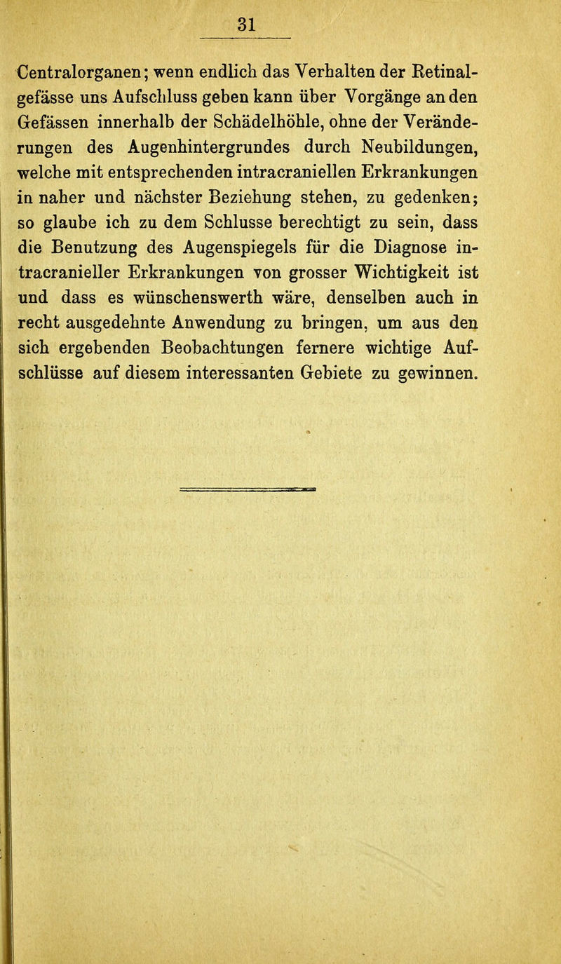 Centraiorganen; wenn endlich das Verhalten der Retinal- gefässe uns Aufschluss geben kann über Vorgänge an den Gefässen innerhalb der Schädelhöhle, ohne der Verände- rungen des Augenhintergrundes durch Neubildungen, welche mit entsprechenden intracraniellen Erkrankungen in naher und nächster Beziehung stehen, zu gedenken; so glaube ich zu dem Schlüsse berechtigt zu sein, dass die Benutzung des Augenspiegels für die Diagnose in- tracranieller Erkrankungen von grosser Wichtigkeit ist und dass es wünschenswerth wäre, denselben auch in recht ausgedehnte Anwendung zu bringen, um aus den sich ergebenden Beobachtungen fernere wichtige Auf- schlüsse auf diesem interessanten Gebiete zu gewinnen.