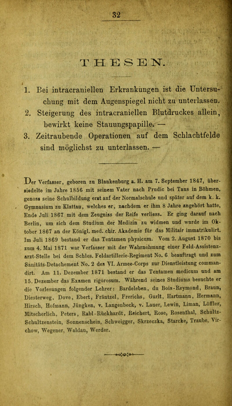 T H E S E IST. 1. Bei intracraniellen Erkrankungen ist die Untersu- chung mit dem Augenspiegel nicht zu unterlassen. 2. Steigerung des intracraniellen Blutdruckes allein, bewirkt keine Stauungspapille. — 3. Zeitraubende Operationen auf dem Schlachtfelde sind möglichst zu unterlassen. — Der Verfasser, geboren zu Blankenburg a. H. am 7. September 1847, über- «iedelte im Jahre 1856 mit seinem Vater nach Prudic bei Taus in Böhmen, genos» seine Schulbildung erst auf der Normalschule und später auf dem k. k. Gymnasium zu Klattau, welches er, nachdem er ihm 8 Jahre angehört hatte, Ende Juli 1867 mit dem Zeugniss der Reife verliess. Er ging darauf nach Berlin, um sich dem Studium der Medizin zu widmen und wurde im Ok- tober 1867 an der Königl. med. chir. Akademie für das Militair immatrikulirt. Im Juli 1869 bestand er das Tentamen physicum. Vom 2. August 1870 bis zum 4. Mai 1871 war Verfasser mit der Wahrnehmung einer Feld-Assistenz- arzt-Stelle bei dem Schles. Feldartillerie-Regiment No. 6 beauftragt und zum Sanitäts-Detachement No. 2 des VI. Armee-Corps zur Dienstleistung comman- dirt. Am 11. Dezember 1871 bestand er das Tentamen medicum und am 15, Dezember das Examen rigorosum. Während seines Studiums besuchte er die Vorlesungen folgender Lehrer: ßardeleben, du Bois-Reymond, Braun, Diesterweg, Dove, Ebert, Fräntzel, Frerichs, Gurlt, Hartmann, Hermann, Hirsch, Hofmann, Jüngken, v. Langenbeck, v. Lauer, Lewin, Liman, Loffler, Mitscherlich, Peters, Rabl-Rückhardt, Reichert, Rose, Rosenthal, Schnltz- Schultzenstein, Sonnenschein, Schweigger, Skrzeczka, Starcke, Traube, Vir- chow, Wegener, Waldau, Werder.