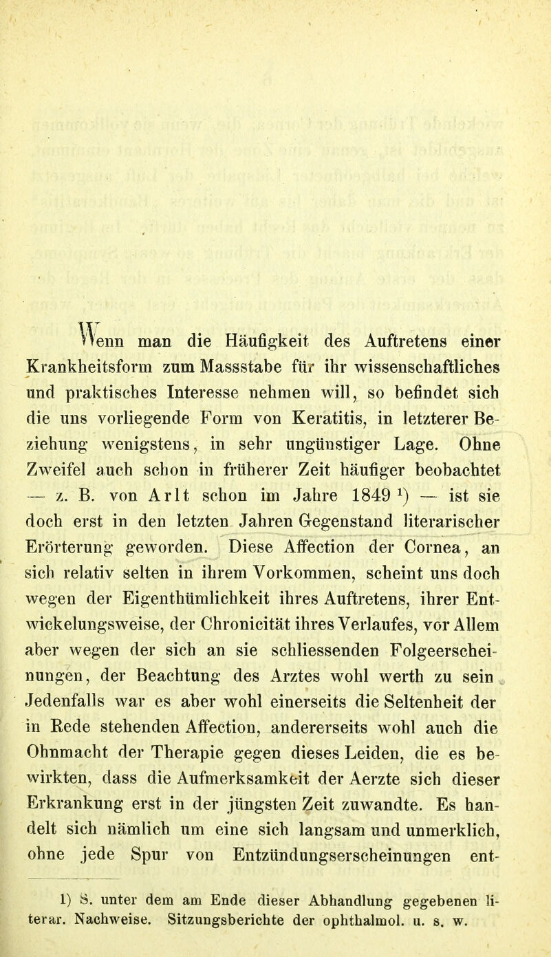 nenn man die Häufigkeit des Auftretens einer Krankheitsform zum Massstabe für ihr wissenschaftliches und praktisches Interesse nehmen will, so befindet sich die uns vorliegende Form von Keratitis, in letzterer Be- ziehung wenigstens, in sehr ungünstiger Lage. Ohne Zweifel auch schon in früherer Zeit häufiger beobachtet — z. B. von Arlt schon im Jahre 1849 *) — ist sie doch erst in den letzten Jahren Gegenstand literarischer Erörterung geworden. Diese Affection der Cornea, an sich relativ selten in ihrem Vorkommen, scheint uns doch wegen der Eigentümlichkeit ihres Auftretens, ihrer Ent- wickelungsweise, der Chronicität ihres Verlaufes, vor Allem aber wegen der sich an sie schliessenden Folgeerschei= nungen, der Beachtung des Arztes wohl werth zu sein Jedenfalls war es aber wohl einerseits die Seltenheit der in Rede stehenden Affection, andererseits wohl auch die Ohnmacht der Therapie gegen dieses Leiden, die es be- wirkten, dass die Aufmerksamkeit der Aerzte sich dieser Erkrankung erst in der jüngsten Zeit zuwandte. Es han- delt sich nämlich um eine sich langsam und unmerklich, ohne jede Spur von Entzündungserscheinungen ent- 1) 8. unter dem am Ende dieser Abhandlung gegebenen li- terar. Nachweise. Sitzungsberichte der ophthalmol. u. s. w.