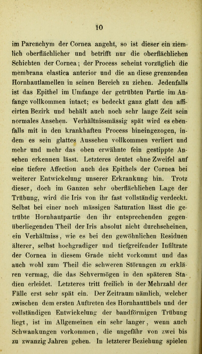 im Parenchym der Cornea angeht, so ist dieser ein ziem- lich oberflächlicher und betrifft nur die oberflächlichen Schichten der Cornea; der Process scheint vorzüglich die membrana elastica anterior und die an diese grenzenden Hornhautlamellen in seinen Bereich zu ziehen. Jedenfalls ist das Epithel im Umfange der getrübten Partie im An- fange vollkommen intact; es bedeckt ganz glatt den affi- cirten Bezirk und behält auch noch sehr lange Zeit sein normales Ansehen. Verhältnissmässig spät wird es eben- falls mit in den krankhaften Process hineingezogen, in- dem es sein glattes Aussehen vollkommen verliert und mehr und mehr das oben erwähnte fein gestippte An- sehen erkennen lässt. Letzteres deutet ohne Zweifel auf eine tiefere Affection auch des Epithels der Cornea bei weiterer Entwickelung unserer Erkrankung hin. Trotz dieser, doch im Ganzen sehr oberflächlichen Lage der Trübung, wird die Iris von ihr fast vollständig verdeckt. Selbst bei einer noch mässigen Saturation lässt die ge- trübte Hornhautpartie den ihr entsprechenden gegen überliegenden Theil der Iris absolut nicht durchscheinen, ein Verhältniss, wie es bei den gewöhnlichen Residuen älterer, selbst hochgradiger und tiefgreifender Infiltrate der Cornea in diesem Grade nicht vorkommt und das auch wohl zum Theil die schweren Störungen zu erklä- ren vermag, die das Sehvermögen in den späteren Sta- dien erleidet. Letzteres tritt freilich in der Mehrzahl der Fälle erst sehr spät ein. Der Zeitraum nämlich, welcher zwischen dem ersten Auftreten des Hornhautübels und der vollständigen Entwickelung der bandförmigen Trübung liegt, ist im Allgemeinen ein sehr langer, wenn auch Schwankungen vorkommen, die ungefähr von zwei bis zu zwanzig Jahren gehen. In letzterer Beziehung spielen