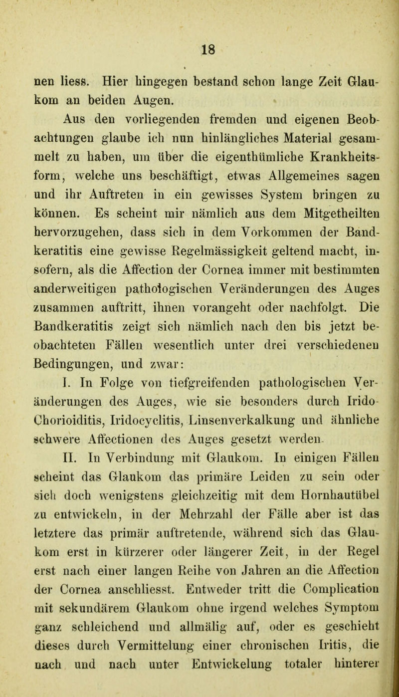 nen Hess. Hier hingegen bestand schon lange Zeit Glau- kom an beiden Augen. Aus den vorliegenden fremden und eigenen Beob- achtungen glaube ich nun hinlängliches Material gesam- melt zu haben, um über die eigenthümliche Krankheits- form, welche uns beschäftigt, etwas Allgemeines sagen und ihr Auftreten in ein gewisses System bringen zu können. Es scheint mir nämlich aus dem Mitgetheilten hervorzugehen, dass sich in dem Vorkommen der Band- keratitis eine gewisse Regelmässigkeit geltend macht, in- sofern, als die Affection der Cornea immer mit bestimmten anderweitigen pathologischen Veränderungen des Auges zusammen auftritt, ihnen vorangeht oder nachfolgt. Die Bandkeratitis zeigt sich nämlich nach den bis jetzt be- obachteten Fällen wesentlich unter drei verschiedeneu Bedingungen, und zwar: I. In Folge von tiefgreifenden pathologischen Ver- änderungen des Auges, wie sie besonders durch Irido Chorioiditis, Iridocyclitis, Linsenverkalkung und ähnliche schwere Affectionen des Auges gesetzt werden. II. In Verbindung mit Glaukom. In einigen Fällen scheint das Glaukom das primäre Leiden zu sein oder sicli doch wenigstens gleichzeitig mit dem Hornhautübel zu entwickeln, in der Mehrzahl der Fälle aber ist das letztere das primär auftretende, während sich das Glau- kom erst in kürzerer oder längerer Zeit, in der Regel erst nach einer langen Reihe von Jahren an die Affection der Cornea anschliesst. Entweder tritt die Complicatiou mit sekundärem Glaukom ohne irgend welches Symptom ganz schleichend und allmälig auf, oder es geschieht dieses durch Vermittelung einer chronischen Iritis, die nach und nach unter Entwicklung totaler hinterer