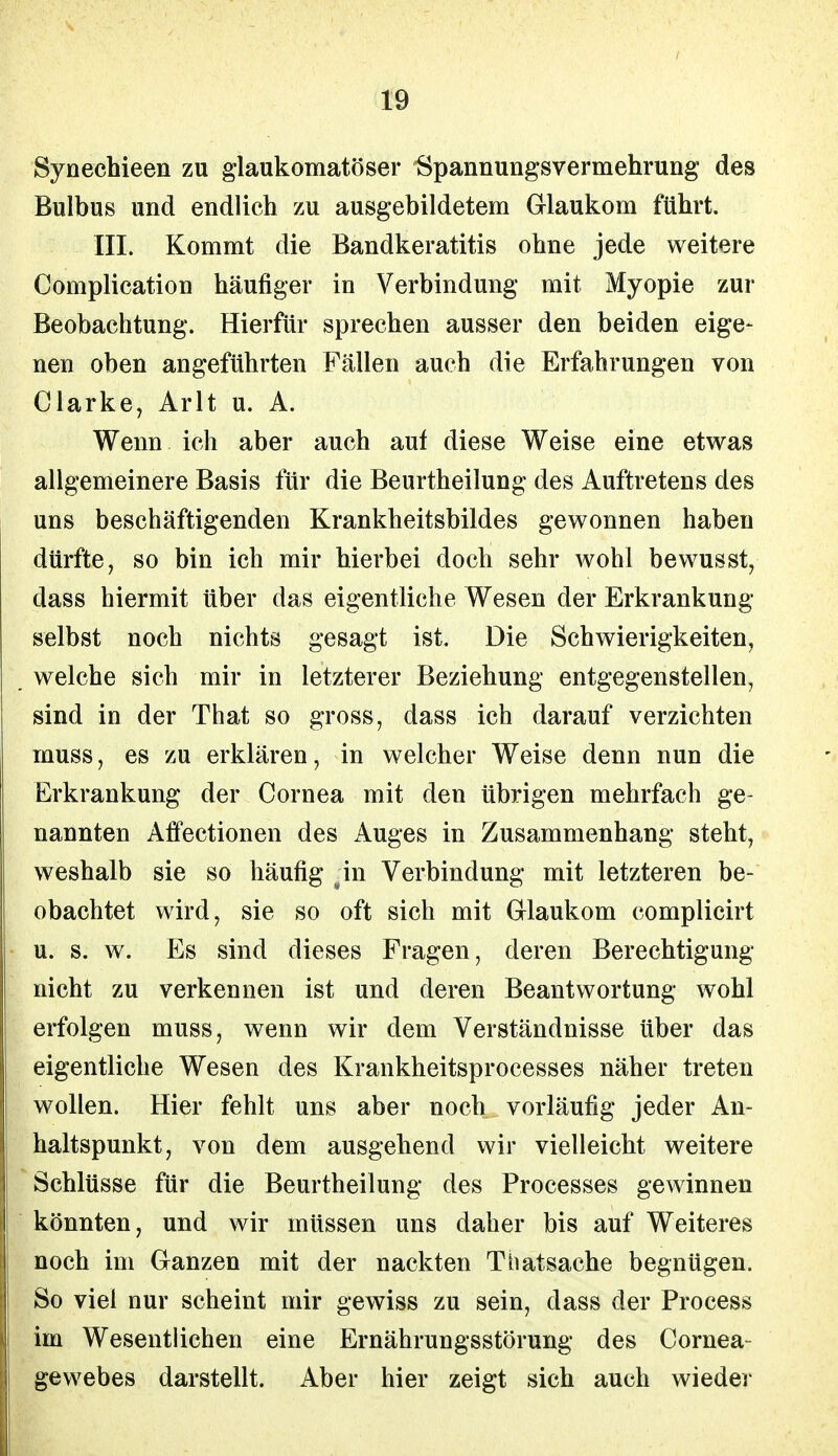 Syneehieen zu glaukomatöser Spannungsvermehrung des Bulbus und endlich zu ausgebildetem Glaukom führt. III. Kommt die Bandkeratitis ohne jede weitere Complication häufiger in Verbindung mit Myopie zur Beobachtung. Hierfür sprechen ausser den beiden eige- nen oben angeführten Fällen auch die Erfahrungen von Clarke, Arlt u. A. Wenn ich aber auch auf diese Weise eine etwas allgemeinere Basis für die Beurtheilung des Auftretens des uns beschäftigenden Krankheitsbildes gewonnen haben dürfte, so bin ich mir hierbei doch sehr wohl bewusst7 dass hiermit über das eigentliche Wesen der Erkrankung selbst noch nichts gesagt ist. Die Schwierigkeiten, welche sich mir in letzterer Beziehung entgegenstellen, sind in der That so gross, dass ich darauf verzichten muss, es zu erklären, in welcher Weise denn nun die Erkrankung der Cornea mit den übrigen mehrfach ge- nannten Affectionen des Auges in Zusammenhang steht, weshalb sie so häufig .in Verbindung mit letzteren be- obachtet wird, sie so oft sich mit Glaukom complicirt u. s. w. Es sind dieses Fragen, deren Berechtigung nicht zu verkennen ist und deren Beantwortung wohl erfolgen muss, wenn wir dem Verständnisse über das eigentliche Wesen des Krankheitsprocesses näher treten wollen. Hier fehlt uns aber noch vorläufig jeder An- haltspunkt, von dem ausgehend wir vielleicht weitere Schlüsse für die Beurtheilung des Processes gewinnen könnten, und wir müssen uns daher bis auf Weiteres noch im Ganzen mit der nackten Tbatsache begnügen. So viel nur scheint mir gewiss zu sein, dass der Process im Wesentlichen eine Ernährungsstörung des Cornea- gewebes darstellt. Aber hier zeigt sich auch wieder