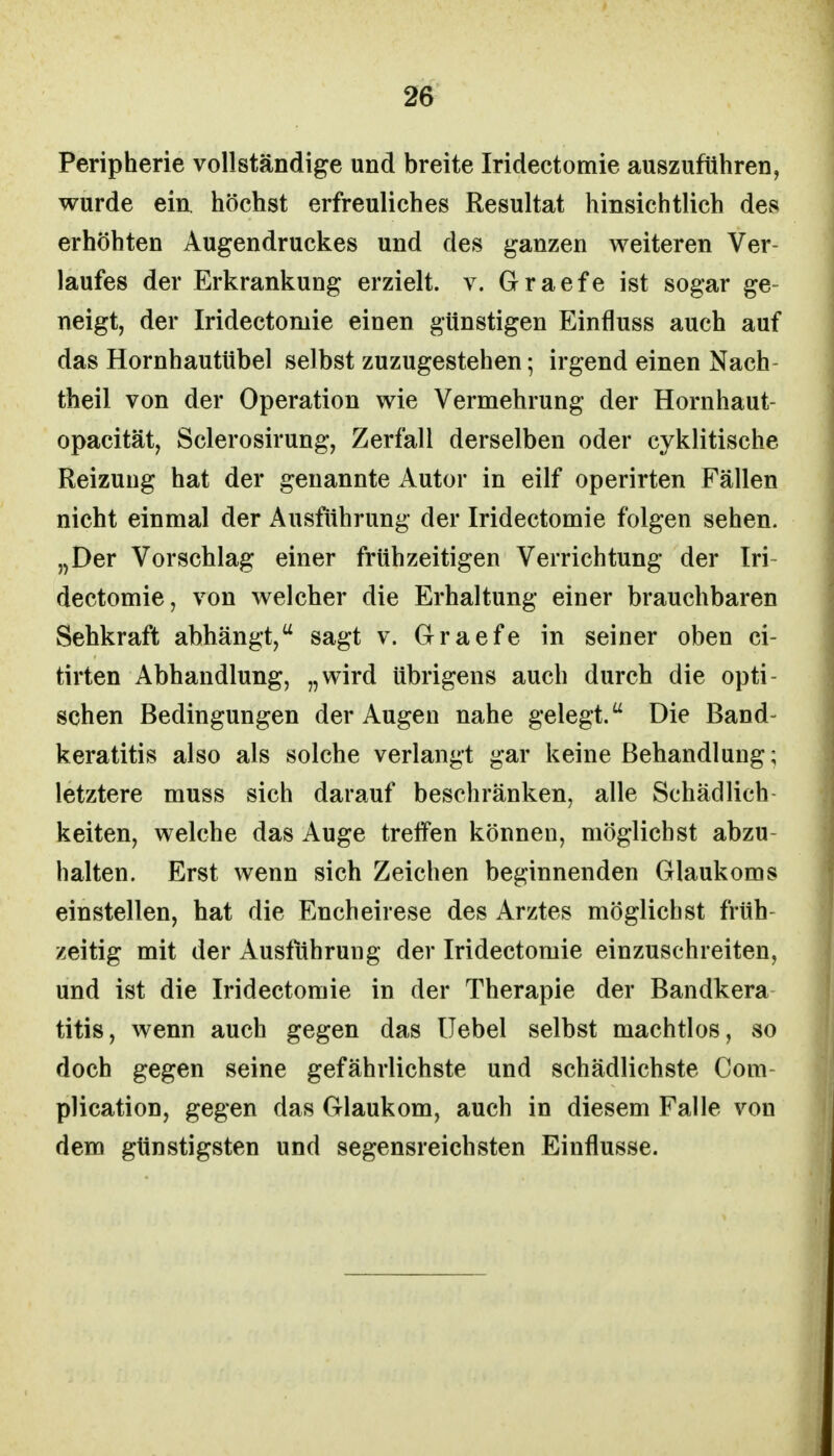 Peripherie vollständige und breite Iridectomie auszuführen, wurde ein. höchst erfreuliches Resultat hinsichtlich des erhöhten Augendruckes und des ganzen weiteren Ver- laufes der Erkrankung erzielt, v. Graefe ist sogar ge- neigt, der Iridectomie einen günstigen Einfluss auch auf das Hornhautübel selbst zuzugestehen; irgend einen Nach- theil von der Operation wie Vermehrung der Hornhaut- opacität, Sclerosirung, Zerfall derselben oder cyklitische Reizung hat der genannte Autor in eilf operirten Fällen nicht einmal der Ausführung der Iridectomie folgen sehen. „Der Vorschlag einer frühzeitigen Verrichtung der Iri- dectomie, von welcher die Erhaltung einer brauchbaren Sehkraft abhängt, sagt v. Graefe in seiner oben ci- tirten Abhandlung, „wird übrigens auch durch die opti- schen Bedingungen der Augen nahe gelegt. Die Band- keratitis also als solche verlangt gar keine Behandlung; letztere muss sich darauf beschränken, alle Schädlich keiten, welche das Auge treffen können, möglichst abzu- halten. Erst wenn sich Zeichen beginnenden Glaukoms einstellen, hat die Encheirese des Arztes möglichst früh- zeitig mit der Ausführung der Iridectomie einzuschreiten, und ist die Iridectomie in der Therapie der Bandkera titis, wenn auch gegen das Uebel selbst machtlos, so doch gegen seine gefährlichste und schädlichste Com- plication, gegen das Glaukom, auch in diesem Falle von dem günstigsten und segensreichsten Einflüsse.