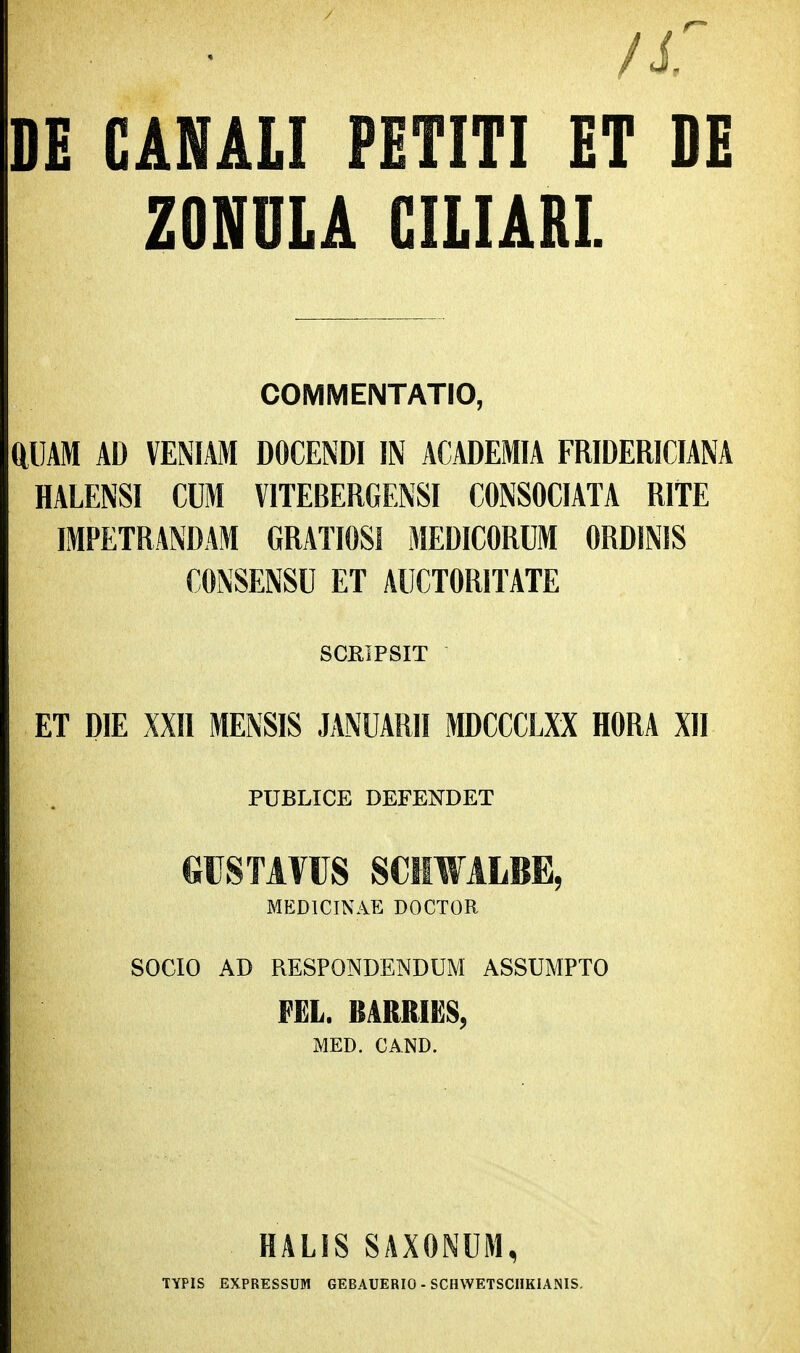 DE GAMLI PETITI ET DE ZONOLA GILIARL COMMENTATIO, aUAM AD VENIAM DOCENDI IN ACADEMIA FRIDERICIANA HALENSI CUM VITEBERGENSI CONSOCIATA RITE IMPETRANDAM GRATIOSl MEDICORUM ORDINIS CONSENSU ET AUCTORITATE SCRIPSIT ET DIE XXII MENSIS JANUARII MDCCCLXX HORA XII PUBLICE DEFENDET CTSTAVUS SCilWALBE, MEDICINAE DOCTOR SOCIO AD RESPONDENDUM ASSUMPTO FEL. BARRIE8, MED. CAND. . HALIS SAXONUM, TYPIS EXPRESSUM GEBAUERIO - SCHWETSCHKIANIS.