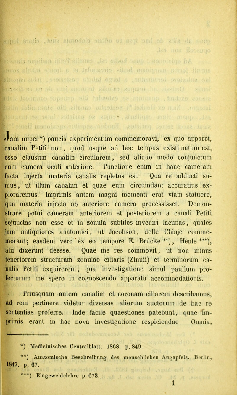 Jain iiiiper*) paiicis experimentum commemoravi, ex qiio apparet, canalim Petiti nou, quod usque ad hoc tempus existimatum est, esse clausum canalim circularem, sed aliquo modo conjunctum cum camera oculi anteriore. Punctione enim in tianc cameram facta injecta materia canalis repletus est. Qua re adducti su- mus, ut illum canalim et quae eum circumdant accuratius ex- ploraremus. Imprimis autem magni momenti erat viam statuere, qua materia injecta ab anteriore camera processisset. Demon- strare potui cameram anteriorem et posteriorem a canali Petiti sejunctas non esse et in zonula subtiles inveniri lacunas, quales jam anliquiores anatomici, ut Jacobson, delle Chiaje comme- morant; easdem vero'ex eo tempore E. Briicke **), Henle ***), alii dixerunt deesse. Quae me res commovit, ut non minus teneriorem structuram zonulae ciliaris (Zinnii) et terminorum ca- nalis Petiti exquirerem, qua investigatione simul paullum pro- fecturum me spero in cognoscendo apparatu accommodationis. Priusquam autem canalim et coronam ciliarem describamus, ad rem pertinere videtur diversas aliorum auctorum de hac re sententias proferre. Inde facile quaestiones patebunt, quae im- primis erant in hac nova investigatione respiciendae Omnia, *) Medicinisches Centralblatt. 1868. p. 849. **) Anatomisclie Beschreibung des menschlichen Augapfels. Bcrhn, 1847. p. 67. ***) Eingeweidelehre p. 673.