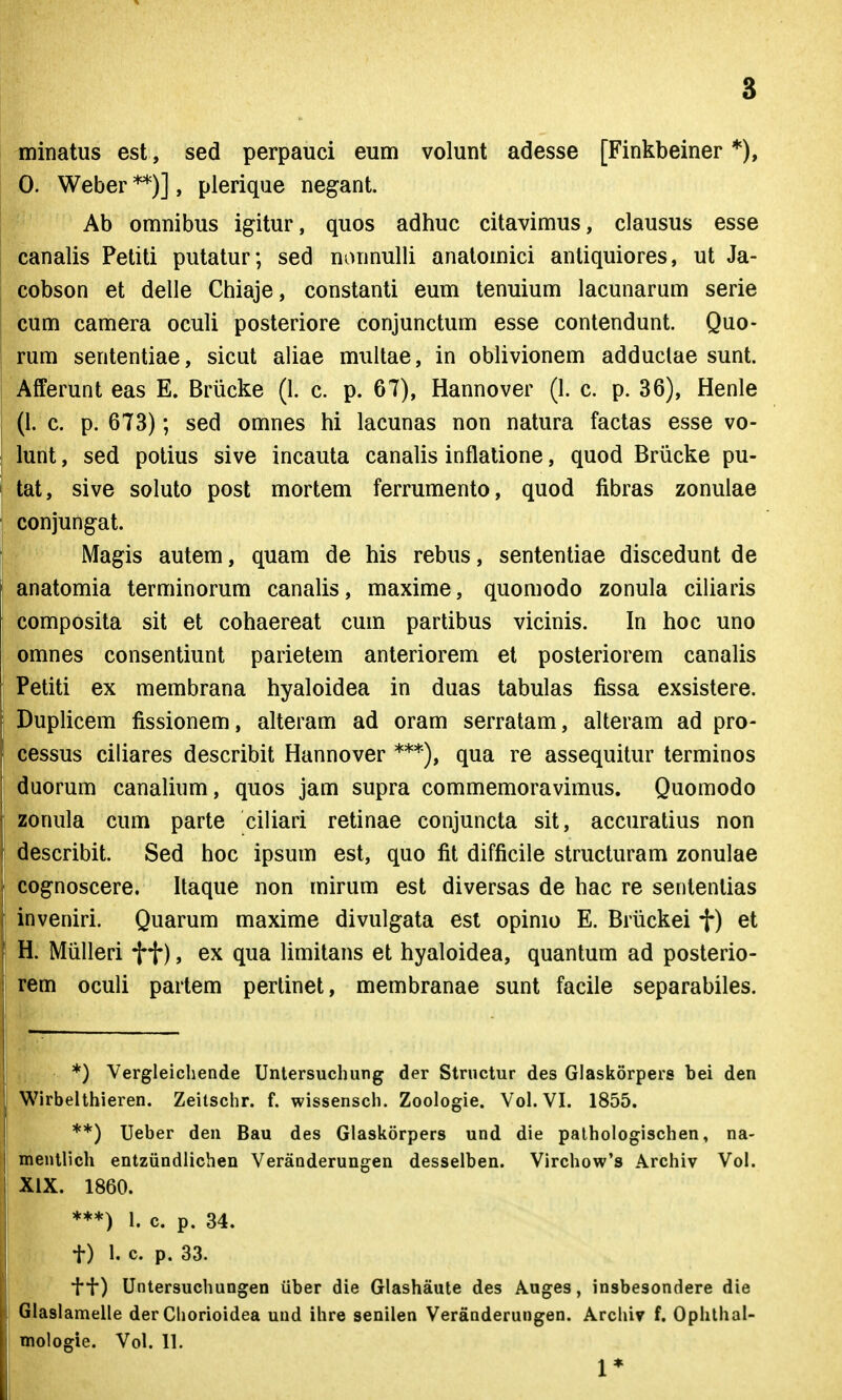 3 minatus est, sed perpauci eum volunt adesse [Finkbeiner *), 0. Weber **)], plerique negant. Ab omnibus igitur, quos adhuc citavimus, clausus esse canalis Petiti putatur; sed nonnulli analomici anliquiores, ut Ja- cobson et delle Chiaje, constanti eum tenuium lacunarum serie cum camera oculi posteriore conjunctum esse contendunt. Quo- rum sententiae, sicut aliae multae, in oblivionem adduclae sunt. Afferunt eas E. Brlicke (1. c. p. 67), Hannover (1. c. p. 36), Henle (I. c. p. 673); sed omnes hi lacunas non natura factas esse vo- lunt, sed potius sive incauta canalis inflatione, quod Briicke pu- tat, sive soluto post mortem ferrumento, quod fibras zonuiae conjungat. Magis autem, quam de his rebus, sententiae discedunt de anatomia terminorum canalis, maxime, quomodo zonula ciliaris composita sit et cohaereat cum partibus vicinis. In hoc uno omnes consentiunt parietem anteriorem et posteriorem canalis Petiti ex membrana hyaloidea in duas tabulas fissa exsistere. Duplicem fissionem, alteram ad oram serratam, alteram ad pro- cessus ciliares describit Hannover ***), qua re assequitur terminos duorum canalium, quos jam supra commemoravimus. Quomodo zonula cum parte ciliari retinae conjuncta sit, accuratius non describit. Sed hoc ipsum est, quo fit difficile structuram zonulae cognoscere. Itaque non mirum est diversas de hac re sententias inveniri. Quarum maxime divulgata est opinio E. Briickei f) et H. Miilleri f f), ex qua limitans et hyaloidea, quantum ad posterio- rem oculi partem perlinet, membranae sunt facile separabiles. *) Vergleichende Untersuchung der Strnctur des Glaskorpers bei den Wirbelthieren. Zeitschr. f. wissensch. Zoologie. Vol. VI. 1855. **) Ueber den Bau des Glaskorpers und die pathoiogischen, na- mentlich entziindlichen Veranderungen desselben. Virchow's Archiv Voi. XIX. 1860. ***) 1. c. p. 34. t) 1. c. p. 33. ff) Untersuchungen iiber die Glashaute des Auges, insbesondere die Glaslamelle der Chorioidea und ihre senilen Veranderungen. Arcliiv f. Ophlhal-