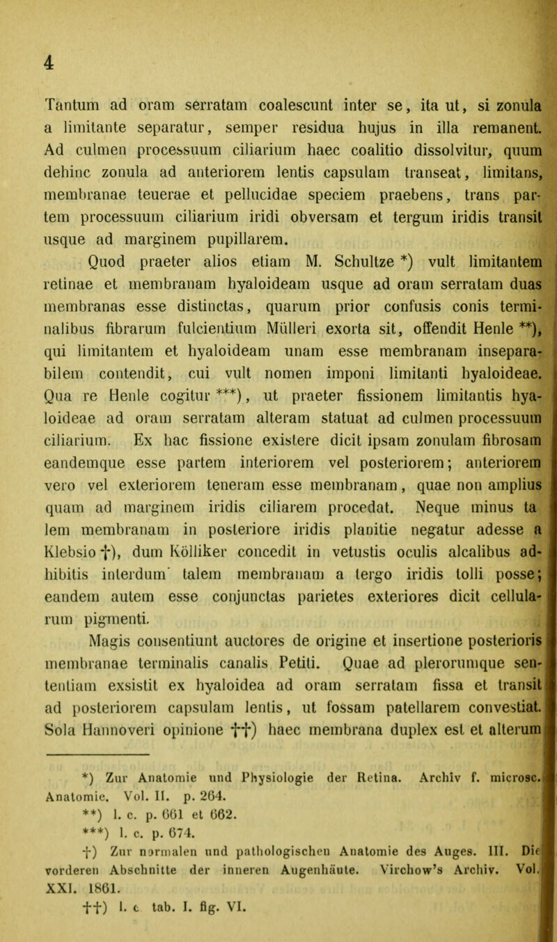 Tantum ad oram serratam coalescimt inter se, ita ut, si zonula a limitante separatur, semper residua hujus in illa remanent. Ad culmen processuum ciliarium haec coalitio dissolvitur, quum dehinc zonula ad anteriorem lentis capsulam transeat, limitans, membranae teuerae et pellucidae speciem praebens, trans par- tem processuum ciliarium iridi obversam et tergum iridis transit usque ad marginem pupillarem. Quod praeter alios etiam M. Schultze *) vult limitantem retinae et membranam hyaloideam usque ad oram serratam duas membranas esse distinctas, quarum prior confusis conis termi- nalibus fibrarum fulcieritium Miilleri exorta sit, offendit Henle qui limitantem et hyaloideam unam esse membranam insepara- bilem contendit, cui vult nomen imponi limitanti hyaloideae. Qua re Henle cogitur ***), ut praeter fissionem limitantis hya- loideae ad oram serratam alteram statuat ad culmen processuura ciliarium. Ex hac fissione existere dicit ipsam zonulam fibrosam eandemque esse partem interiorem vel posteriorem; anteriorem vero vel exleriorem teneram esse membranam, quae non amplius quam ad marginem iridis ciliarem procedat. Neque minus ta lem membranam in posteriore iridis planitie negatur adesse a Klebsiof), dum Kolliker concedit in vetustis oculis alcalibus ad- hibitis inlerdum' talem membranam a lergo iridis tolli posse; eandem autem esse conjanctas parietes exteriores dicit cellula- rum pig^menti. Magis consentiunt auctores de orifjine et insertione posterioris membranae terminalis canalis Petiti. Qiiae ad plerorumque sen- tentiam exsistit ex hyaloidea ad oram serralam fissa et transit ad posteriorem capsulam lenlis, ut fossam patellarem convestiat. Sola Hannoveri opinione ft) haec membrana duplex est et alterum *) Zur Analomie und Physiologie der Rt-tina. Archiv f. microsc. Analomie. Vol. II. p. 204. *♦) 1. c. p. OGl el 062. ♦**) 1. c. p. 074. -}-) Zur noriiialen und pathologischen Analomie des Auges. III. Die vorderen Abschnilte der inneren Augenhaule. Virchow's Archiv. Vol,' XXI. 1861. tt) 1. t tab. I. fig. VI.