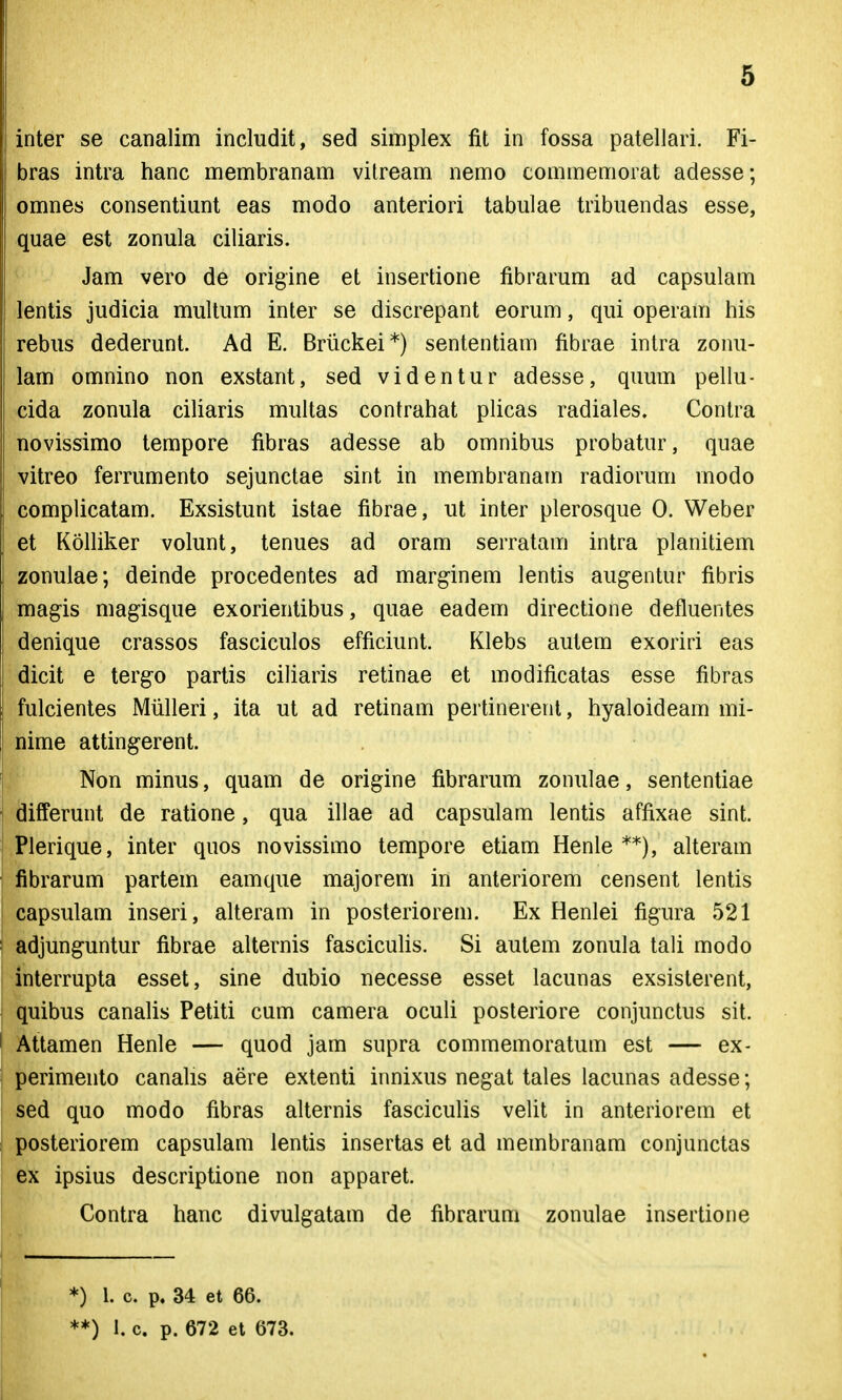 inter se canalim includit, sed simplex fit in fossa patellari. Fi- bras intra hanc membranam vilream nemo commemorat adesse; omnes consentiant eas modo anteriori tabiilae tribuendas esse, quae est zonula ciliaris. Jam vero de origine et insertione fibrarum ad capsulam lentis judicia multum inter se discrepant eorum, qui operam iiis rebus dederunt. Ad E. Briickei*) sententiam fibrae intra zonu- lam omnino non exstant, sed videntur adesse, quum pellu- cida zonula ciliaris multas contrahat plicas radiales. Contra novissimo tempore fibras adesse ab omnibus probatur, quae vitreo ferrumento sejunctae sint in membranam radiorum modo complicatam. Exsistunt istae fibrae, ut inter plerosque 0. Weber et Kolliker volunt, tenues ad oram serratam intra planitiem zonulae; deinde procedentes ad marginem lentis aug-entur fibris magis magisque exorientibus, quae eadem directione defluentes denique crassos fasciculos efficiunt. Klebs autem exoriri eas dicit e terg-o partis ciliaris retinae et modificatas esse fibras fulcientes Miilleri, ita ut ad retinam pertinerent, hyaloideam mi- nime atting-erent. Non minus, quam de origine fibrarum zonulae, sententiae differunt de ratione, qua illae ad capsulam lentis affixae sint. Plerique, inter quos novissimo tempore etiam Henle **), alteram fibrarum partem eamque majorem in anteriorem censent lentis capsulam inseri, alteram in posteriorem. Ex Henlei figura 521 adjunguntur fibrae alternis fascicuUs. Si autem zonula tali modo interrupta esset, sine dubio necesse esset lacunas exsisterent, quibus canalis Petiti cum camera oculi posteriore conjunctus sit. Attamen Henle — quod jam supra commemoratum est — ex- perimento canalis aere extenti innixus negat tales lacunas adesse; sed quo modo fibras alternis fasciculis velit in anteriorem et posteriorem capsulam lentis insertas et ad membranam conjunctas ex ipsius descriptione non apparet. Contra hanc divulgatam de fibrarum zonulae insertione *) 1. c. p. 34 et 66. **) i. c. p. 672 et 673.