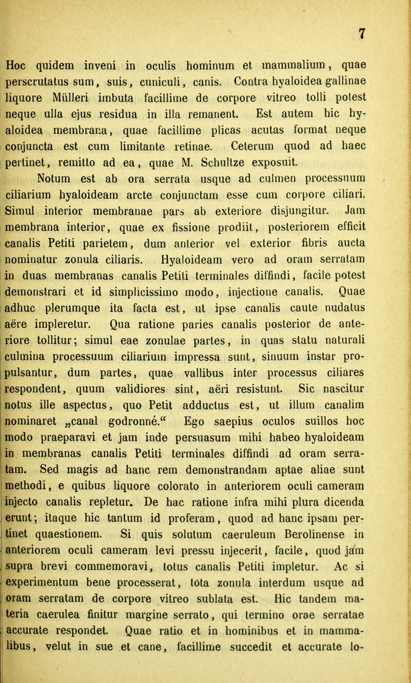 Hoc quidem inveni in oculis hominum et mammalium, quae perscrutatus sum, suis, cuniculi, canis. Contra hyaloidea gallinae liquore Miilleri imbuta facillime de corpore vitreo tolli potest neque ulla ejus residua in illa remanent. Est autem hic hy- aloidea membrana, quae facillime plicas acutas format neque conjuncta est cum limitante retinae. Ceterum quod ad haec perlinet, remitto ad ea, quae M. Schultze exposuit. Notum est ab ora serrata usque ad cuhuen processuum ciliarium hyaloideam arcte conjunctam esse cum corpore cihari. Simul interior membranae pars ab exteriore disjungitur. Jam membrana interior, quae ex fissione prodiit, posteriorem efficit canaUs Petiti parietem, dum anlerior vel exterior fibris aucta nominatur zonula ciharis. Hyaloideam vero ad oram serratam in duas membranas canaUs Petiti terminales diffindi, facile potest demonstrari et id simplicissimo modo, injectione canahs. Quae adhuc plerumque ita facta est, ut ipse canahs caute nudatus aere impleretur. Qua ratione paries canaUs posterior de ante- riore tolUtur; simul eae zonulae partes, in quas statu naturaU cuhnina processuum ciUarium impressa sunt, sinuum instar pro- pulsantur, dum partes, quae vahibus inter processus ciliares respondent, quum vaUdiores sint, aeri resistunt. Sic nascitur notus ille aspectus, quo Petit adductus est, ut ihum canalim nominaret „canal godronne. Ego saepius oculos suihos hoc modo praeparavi et jam inde persuasum mihi habeo hyaloideam in membranas canaUs Petiti terminales diffindi ad oram serra- tam. Sed magis ad hanc rem demonstrandam aptae aUae sunt methodi, e quibus Uquore colorato in anteriorem ocuU cameram injecto canaUs repletur. De hac ratione infra mihi plura dicenda erunt; itaque hic tantum id proferam, quod ad hanc ipsani per- tinet quaestionem. Si quis sohitum caeruleum BeroUnense in anteriorem oculi cameram levi pressu injecerit, facile, quod jam supra brevi commemoravi, totus canaUs Peliti impletur. Ac si experimentum bene processerat, tota zonula interdum usque ad oram serratam de corpore vitreo sublata est. Hic tandem ma- teria caerulea finitur margine serrato, qui termino orae serratae accurate respondet. Quae ratio et in hominibus et in mamma- Ubus, velut in sue et cane, facihime succedit et accurate lo-