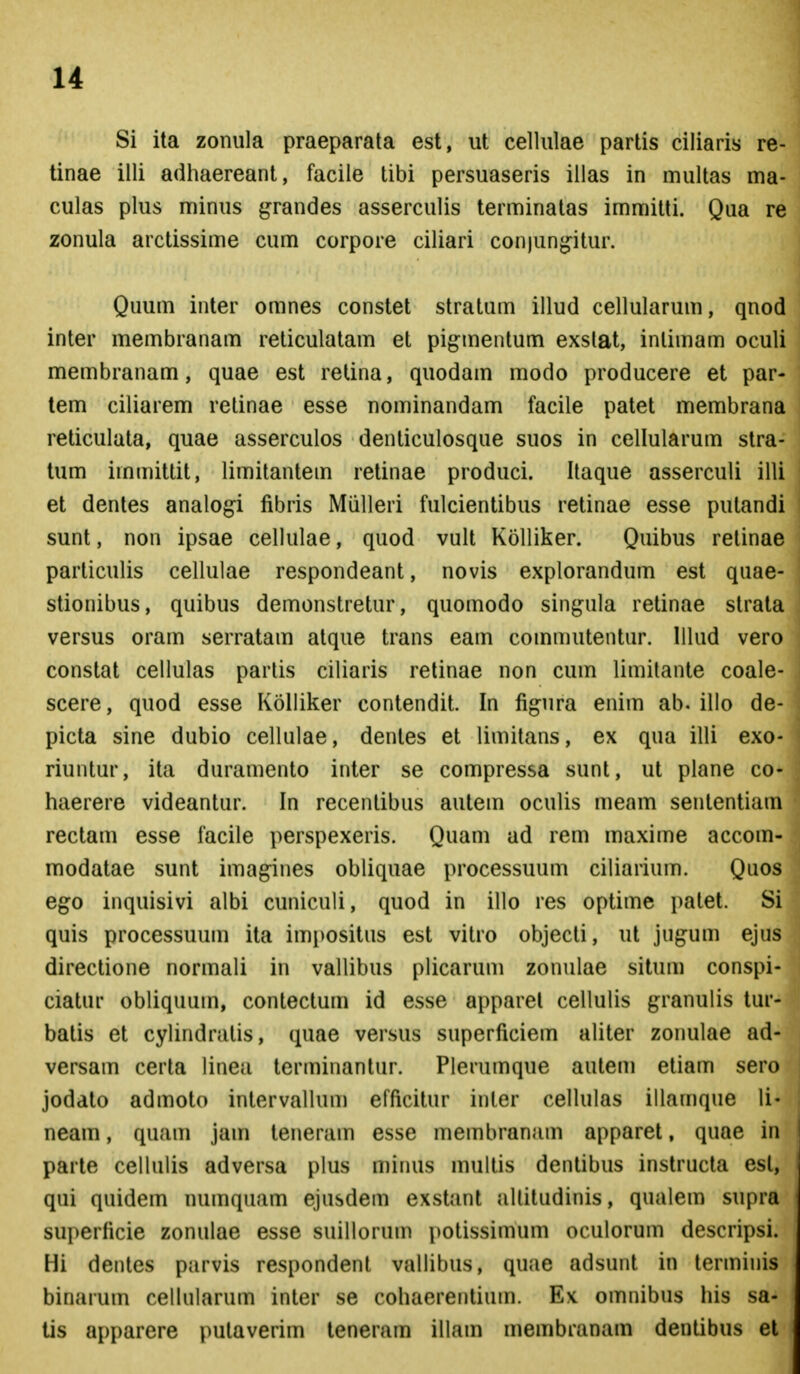 Si ita zoniila praeparala est, ut cellulae partis ciliaris re- tinae illi adhaereant, facile tibi persuaseris illas in multas ma- culas plus minus grandes asserculis terminatas immitti. Qua re zonula arctissime cum corpore ciliari conjun^itur. Quum inter omnes constet stratum illud cellularum, qnod inter membranam reticulatam et pigmenlum exslat, inlimam oculi membranam, quae est retina, quodam modo producere et par- tem ciliarem retinae esse nominandam facile patet membrana reticulata, quae asserculos denticulosque suos in cellularum stra- tum immittit, limitantem retinae produci. Ilaque asserculi illi et dentes analogi fibris Miilleri fulcientibus retinae esse putandi sunt, non ipsae cellulae, quod vult Kolliker. Quibus retinae particulis cellulae respondeant, novis explorandum est quae- stionibus, quibus demonstretur, quomodo sin^nila retinae strata versus oram serratam alque trans eam commutentur. Ulud vero constat cellulas parlis ciliaris retinae non cum limilante coale- scere, quod esse Kolliker contendit. In fig^ura enim ab. illo de- picta sine dubio cellulae, denles et limitans, ex qua illi exo- riuntur, ita duramento inter se compressa sunt, ut plane co- haerere videantur. In recentibus autem oculis meam senlentiam rectam esse facile perspexeris. Quam ad rem maxime accom- raodatae sunt imagines obliquae processuum ciliarium. Quos ego inquisivi albi cuniculi, quod in illo res optime patet. Si quis processuum ita imi^ositus est vitro objecti, ut jugum ejus directione normali in vallibus plicarum zonulae situm conspi- ciatur obliquum, contectum id esse apparel cellulis granulis tur- batis et cylindratis, quae versus superficiem aliter zonulae ad- versam cerla linea terminantur. Plerumque autem etiam sero joddto admoto intervallum efficitur inter cellulas illamque li- neam, quam jam teneram esse membranam apparet, quae in parte cellulis adversa plus minus multis dentibus instructa esl, qui quidem numquam ejusdem exstant allitudinis, qualem supra superficie zonulae esse suillorum j)otissimum oculorum descripsi. Hi dentes parvis respondent vallibus, quae adsunt in lerminis binarum cellularum inter se cohaerentium. Ex omnibus his sa- tis apparere putaverim teneram illam membranam dentibus et