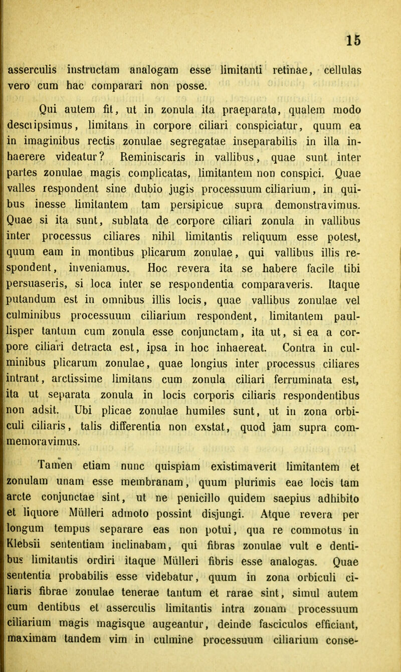 asserculis instriictam analog^am esse limitanti retinae, cellulas vero cum hac comparari non posse. Qui autem fit, ut in zonula ita praeparata, qualem modo desciipsimus, limitans in corpore ciliari conspiciatur, quum ea in imaginibus rectis zonulae seg-reg-atae inseparabilis in illa in- haerere videatur? Reminiscaris in vallibus, quae sunt inter partes zonulae magis complicatas, limitantem non conspici. Quae valles respondent sine dubio jugis processuum ciliarium, in qui- bus inesse limilantem tam persipicue supra demonstravimus. Quae si ita sunt, sublata de corpore ciliari zonula in vallibus inter processus ciliares nihil limitantis reliquum esse potest, quum eam in montibus plicarum zonulae, qui vallibus illis re- spondent, inveniamus. Hoc revera ita se habere facile tibi persuaseris, si loca inter se respondentia comparaveris. Itaque putandum est in omnibus illis locis, quae vallibus zonulae vel culminibus processuum ciliarium respondent, limitanlem paul- lisper tantum cum zonula esse conjunctam, ita ut, si ea a cor- pore ciliari detracta est, ipsa in hoc inhaereat. Contra in cul- jminibus plicarum zonulae, quae longius inter processus ciliares intrant, aictissime limitans cum zonula ciliari ferruminata est, ila ut separata zonula in locis corporis ciliaris respondentibus 'non adsit. Ubi plicae zonulae humiles sunt, ut in zona orbi- culi ciharis, talis differentia non exstat, quod jam supra com- memoravimus. Tamen eliam nunc quispiam existimaverit hmitantem et izonulam unam esse membranam, quum plurimis eae locis tam arcte conjunctae sint, ut ne penicillo quidem saepius adhibito et liquore Miilleri admoto possint disjungi. Atque revera per longum tempus separare eas non potui, qua re commotus in Klebsii sententiam inclinabam, qui fibras zonulae vult e denti- bus limitantis ordiri itaque Miilleri fibris esse analogas. Quae Isententia probabihs esse videbatur, quum in zona orbiculi ci- liaris fibrae zonulae tenerae tantum et rarae sint, simul autem cum dentibus et asserculis limitantis intra zonam processuum ciUarium magis magisque augeantur, deinde fasciculos efficiant, maximam tandem vim in culmine processuum ciliarium conse- i ,