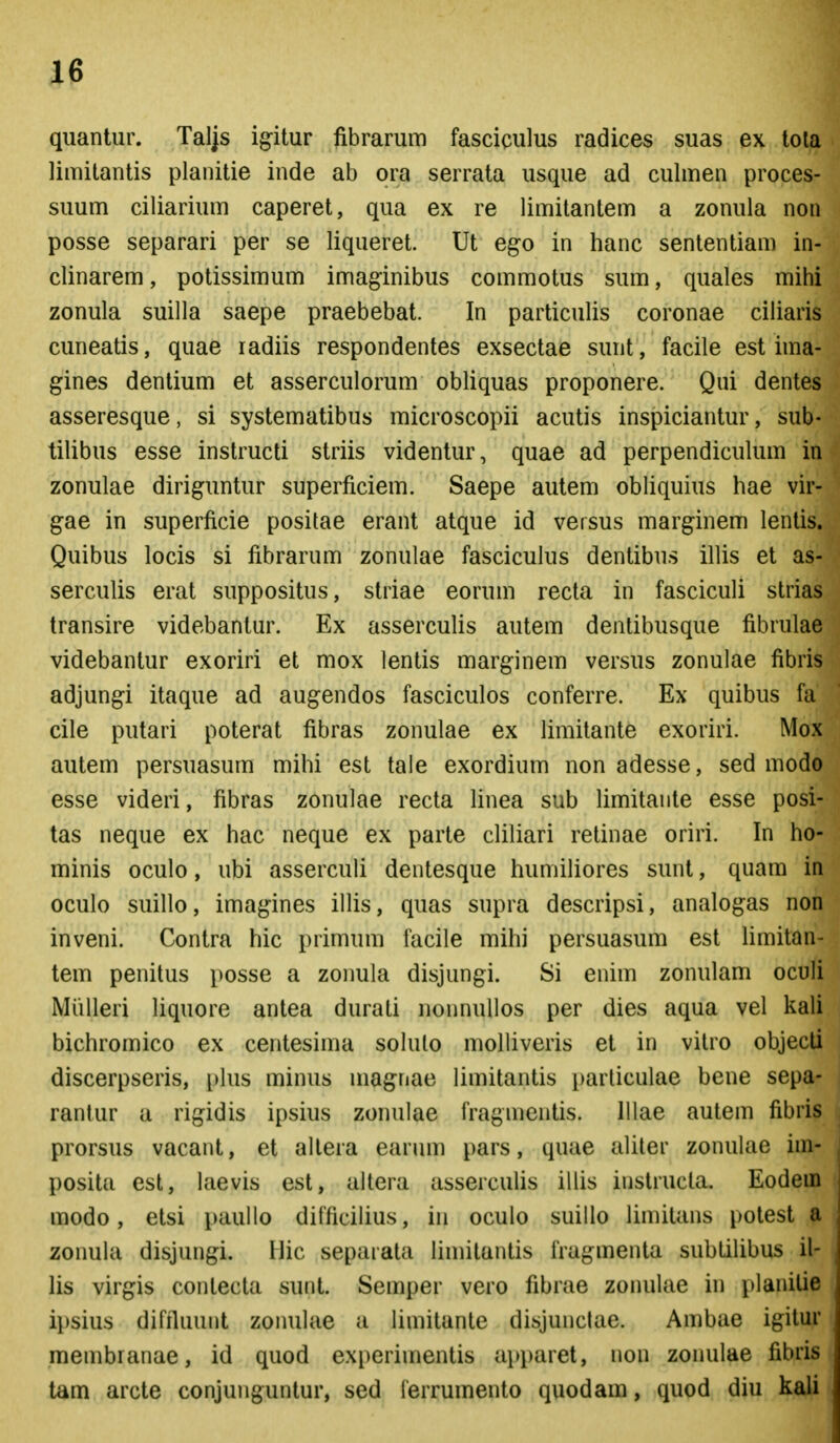 quantur. Taljs igitur fibrarum fasciculus radices suas ex tola limitantis planitie inde ab ora serrata usque ad culmen proces- suum ciliarium caperet, qua ex re limilantem a zonula non posse separari per se liqueret. Ut ego in hanc sententiam in- clinarem, potissimum imaginibus commotus sum, quales mihi zonula suilla saepe praebebat. In particulis coronae ciliaris cuneatis, quae radiis respondentes exsectae sunt, facile est ima- gines denlium et asserculorum obliquas proponere. Qui dentes asseresque, si systematibus microscopii acutis inspiciantur, sub- tilibus esse instructi striis videntur, quae ad perpendicukun in zonulae diriguntur superficiem. Saepe autem obliquius hae vir- gae in superficie positae erant atque id versus marginem lentis. Quibus locis si fibrarum zonulae fasciculus dentibus illis et as- serculis erat suppositus, striae eorum recta in fasciculi strias transire videbantur. Ex asserculis autem dentibusque fibrulae videbantur exoriri et mox lentis marginem versus zonulae fibris adjung-i itaque ad augendos fasciculos conferre. Ex quibus fa cile putari poterat fibras zonulae ex limitante exoriri. Mox autem persuasum mihi est tale exordium non adesse, sed modo esse videri, fibras zonulae recta linea sub limitaiite esse posi- tas neque ex hac neque ex parte cliliari retinae oriri. In ho- minis oculo, ubi asserculi dentesque huniiliores sunt, quam in oculo suillo, imagines illis, quas supra descripsi, analogas non inveni. Contra hic primum facile mihi persuasum est hmitan- tem penitus posse a zonula disjungi. Si enim zonulam oculi Miilleri liquore antea durati nonnuUos per dies aqua vel kali bichromico ex centesima sokilo molliveris et in vitro objecti discerpseris, pkis minus magriae limitantis particulae bene sepa- rantur a rigidis ipsius zonulae fragnientis. lllae autem fibris prorsus vacant, et allera earum pars, quae aliter zonulae im- posita esl, laevis est, altera asserculis illis instructa. Eodein modo, etsi paullo difficikus, in oculo suillo limitans potest a zonula disjungi. Hic separata limilantis fragmenta subtilibus il- lis virgis contecta sunt. Semper vero fibrae zonulae in planilie ii)sius difrluunt zoiuilae a liniitante disjunclae. Ambae igitur membranae, id quod experimentis apparet, non zonulae fibris tam arcte conjunguntur, sed ferrumento quodam, quod diu kali