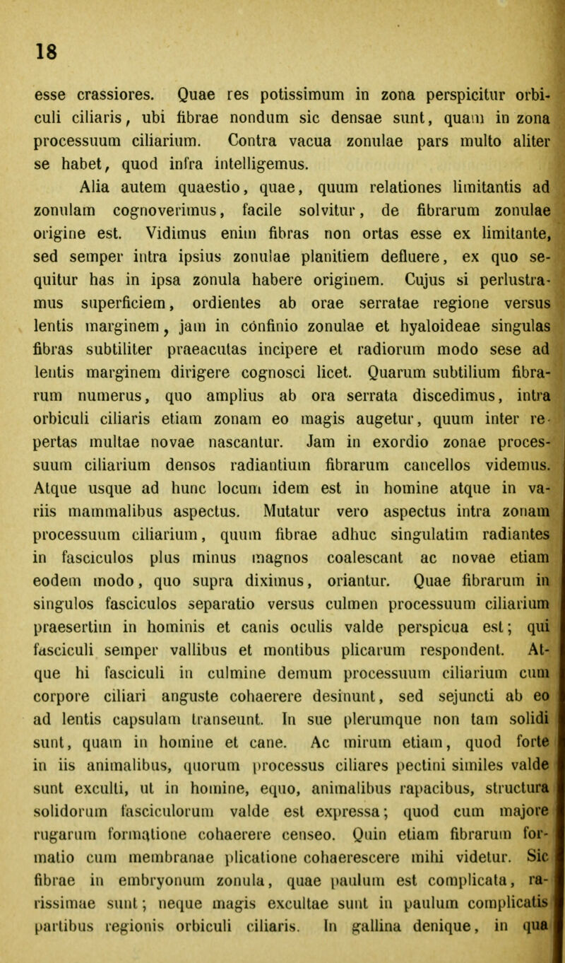 esse crassiores. Quae res potissimum in zona perspicitur orbi- culi ciliaris, ubi fibrae nondum sic densae sunt, quam in zona processuum ciliarium. Contra vacua zonulae pars multo aliter se habet, quod infra intelligemus. Alia autem quaestio, quae, quum relationes limitantis ad zonulam cog^noverimus, facile solvitur, de fibrarum zonulae origine est. Vidimus enim fibras non ortas esse ex limilante, sed semper intra ipsius zonulae planitiem defluere, ex quo se- quitur has in ipsa zonula habere originem. Cujus si perlustra- mus superficiem, ordientes ab orae serratae regione versus lentis marginem, jam in confinio zonulae et hyaloideae singulas fibras subtiliter praeacutas incipere et radiorum modo sese ad lentis marginem dirigere cognosci licet. Quarum subtilium fibra- rum numerus, quo amplius ab ora serrata discedimus, intra orbiculi ciliaris etiam zonam eo magis augetur, quum inter re- pertas multae novae nascantur. Jam in exordio zonae proces- suum ciliarium densos radiantium fibrarum cancellos videmus. Atque usque ad hunc locum idem est in homine atque in va- riis mammalibus aspectus. Mutatur vero aspectus intra zonam processuum ciliarium, quum fibrae adhuc singulatim radiantes in fasciculos plus minus magnos coalescant ac novae etiam eodem modo, quo supra diximus, oriantur. Quae fibrarum in singulos fasciculos separatio versus culmen processuum ciliarium praesertim in hominis et canis oculis valde perspicua est; qui fdScicuU semper vallibus et monlibus pUcarum respondent. At- que hi fasciculi in culmine demum processuum ciUarium cuni corpore ciliari anguste cohaerere desinunt, sed sejuncti ab eo ad lentis capsulam Iranseunt. hi sue plerumque non lam solidi sunt, quam in homine et cane. Ac mirum etiam, quod forte in iis animalibus, quorum processus ciliares pectini similes valde sunt exculli, ut in homine, equo, animalibus rapacibus, slructura solidorum fasciculoruni valde est exi^ressa; quod cum majore rugarum formalione cohaerere censeo. Quin etiam fibrarum for- matio cum membranae plicatione cohaerescere mihi videtur. Sic fibrae in embryonum zonula, quae paulum est complicata, ra- rissimae sunt; neque magis excultae sunt in paulum complicatis partibus regionis orbiculi ciiiaris. \n gallina denique, in qua