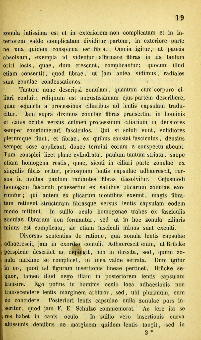 zonula latissima est et in exteriorem non complicatam et in in- teriorem valde complicatam dividitur partem, in exteriore parte ne una quidem conspicua est fibra. Omnia igitur, ut paucis absolvam, exempla id videntur affirmare fibras in iis tantum oriri locis, quae, dum crescunt, complicantur; quocum illud etiam consentit, quod fibrae, ut jam antea vidimus, radiales sunt zonulae condensationes. Tantum nunc descripsi zonulam, quantum cum corpore ci- liari coaluit; reliquum est angustissimam ejus partem describere, quae sejuncta a processibus ciliaribus ad lentis capsulam tradu- citur. Jam supra diximus zonulae fibras praesertim in hominis et canis oculis versus culmen processuum ciliarium in densiores semper conglomerari fasciculos. Qui si soluli sunt, solidiores plerumque fiunt, et fibrae, ex quibus constat fasciculus, densius semper sese applicant, donec termini eorum e conspectu abeunt. Tum conspici licet plane cylindrata, paulum tantum striata, saepe etiam homogena restis, quae, sicuti in ciliari parte zonulae ex singulis fibris oritur, priusquam lentis capsulae adhaerescit, rur- sus in multas paukun radiantes fibras dissolvitur. Cujusmodi homogeni fasciculi praesertim ex vallibus plicarum zonulae exo- riuntur; qui autem ex pHcarum montibus exeunt, magis fibra- tam retinent structuram fibrasque versus lentis capsulam eodem modo mittunt. In suillo oculo homogenae trabes ex fasciculis ^onulae fibrarum non formantur, sed ut in hoc zonula ciliaris minus est complicata, sic etiam fascicuU minus sunt exculti. Diversas sententias de ratione, qua zonula lentis capsulae adhaerescit, jam in exordip contuli. Adhaerescit enim, ut Briicke perspicue describit ac dej)ingit, non in directa, sed, quum zo- nula maxime se compUcet, in Unea valde serrata. Dum igitur in eo, quod ad figuram insertionis lineae pertinet, Briicke se- quor, tamen illud nego illam in posteriorem lentis capsulam Iransire. Ego potius in hominis oculo loca adhaesionis non transscendere lentis marginem arbitror, sed, ubi plurimum, cum eo concidere. Posteriori lentis capsulae nulla zonulae pars in- seritur, quod jam F. E. Schulze commemorat. Ac fere ita se res habet in canis oculo. In suillo vero insertionis curva altissimis dentibus ne marginem quidem lentis tangit, sed in 2 *