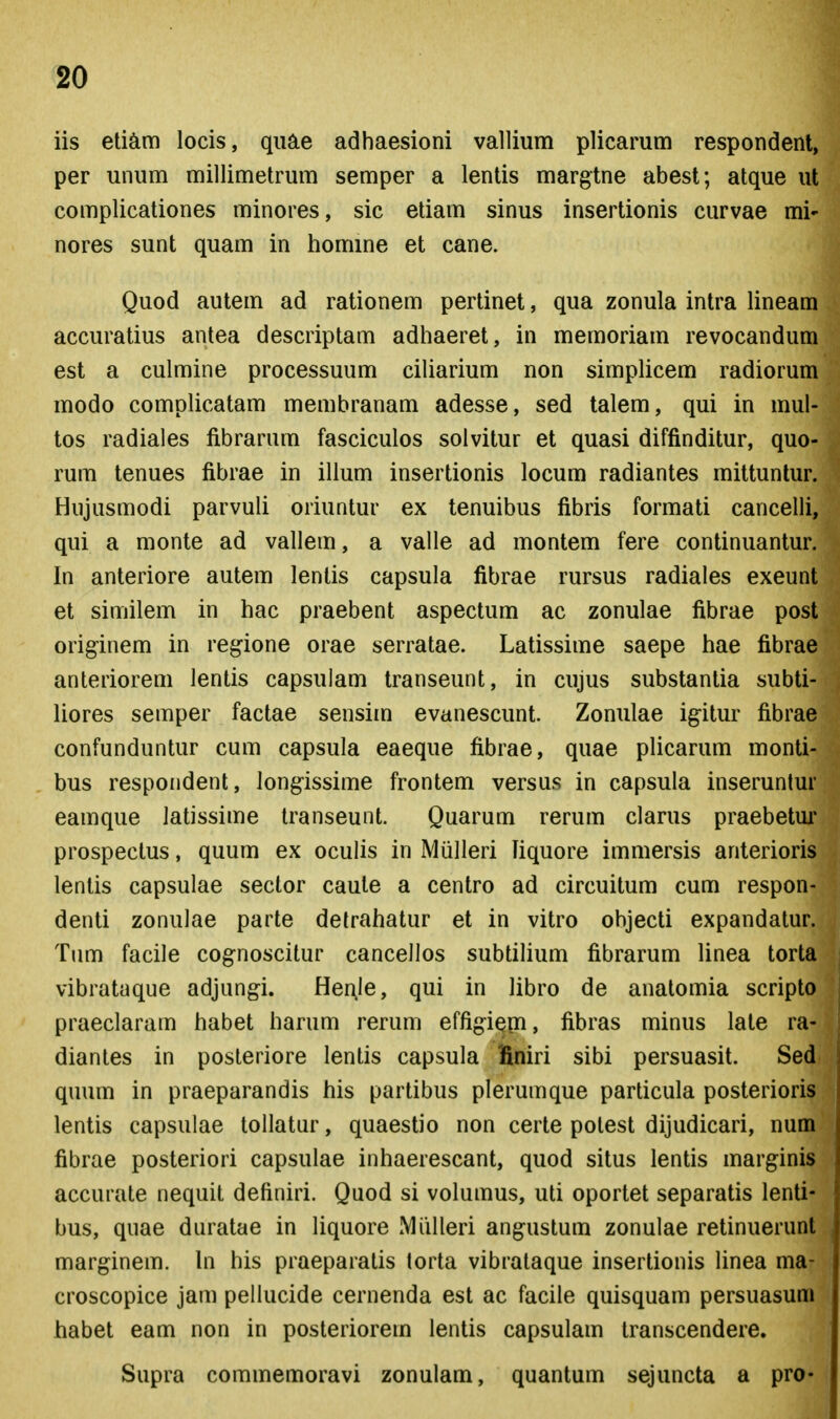 iis eti^im locis, quae adhaesioni vallium plicarum respondent, per unum millimetrum semper a lentis margtne abest; atque ut complicationes minores, sic etiam sinus insertionis curvae mi- nores sunt quam in homine et cane. Quod autem ad rationem pertinet, qua zonula intra lineam accuratius antea descriptam adhaeret, in memoriam revocandum est a culmine processuum ciliarium non simplicem radiorum modo complicatam membranam adesse, sed talem, qui in mul- tos radiales fibrarum fasciculos solvitur et quasi diffinditur, quo- rum tenues fibrae in illum insertionis locum radiantes mittunlur. Hujusmodi parvuli oriuntur ex tenuibus fibris formati cancelli, qui a monte ad vallem, a valle ad montem fere continuantur. In anteriore autem lentis capsula fibrae rursus radiales exeunt et similem in hac praebent aspectum ac zonulae fibrae post originem in reg-ione orae serratae. Latissime saepe hae fibrae anteriorem lentis capsulam transeunt, in cujus substantia subti- liores semper factae sensim evanescunt. Zonulae igitur fibrae confunduntur cum capsula eaeque fibrae, quae plicarum monti- bus respoiident, long-issime frontem versus in capsula inseruntur eamque latissime transeunt. Quarum rerum clarus praebetm* prospectus, quum ex oculis in Miilleri liquore immersis anterioris lentis capsulae sector caute a centro ad circuitum cum respon- denti zonulae parte detrahatur et in vitro objecti expandatur. Tum facile cog-noscitur cancellos subtilium fibrarum linea torta vibrataque adjungi. Her;Ie, qui in libro de anatomia scripto praeclaram habet harum rerum effigiem, fibras minus late ra- diantes in posteriore lentis capsula finiri sibi persuasit. Sed quum in praeparandis his partibus plerumque particula posterioris lentis capsulae tollatur, quaestio non certe potest dijudicari, num fibrae posteriori capsulae inhaerescant, quod situs lentis marginis accurate nequit definiri. Quod si volumus, uti oportet separatis lenti- bus, quae duratae in liquore Miilleri angustum zonulae retinuerunt marginem. \n his praeparatis torta vibrataque insertionis linea ma- croscopice jam pellucide cernenda est ac facile quisquam persuasum habet eam non in posteriorem lentis capsulam transcendere. Supra commemoravi zonulam, quantum sejuncta a pro-
