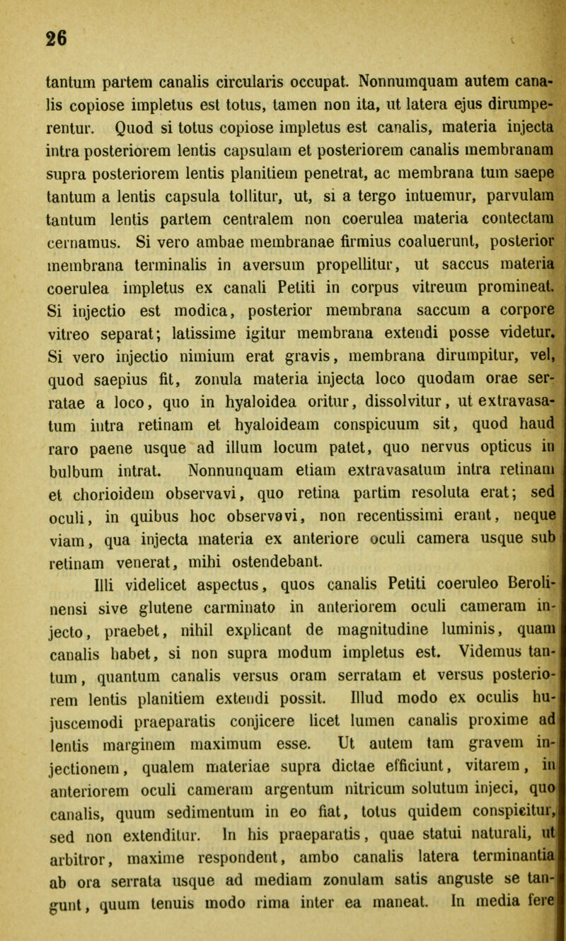 tantum partem canalis circularis occupat. Nonnumquam autem cana- lis copiose implelus est totus, tamen non ita, ut latera ejus dirumpe- rentur. Quod si totus copiose impletus est canalis, materia injecta intra posteriorem lentis capsulam et posteriorem canalis membranam supra posteriorem lentis planitiem penetrat, ac membrana tum saepe tantum a lentis capsula tollitur, ut, si a tergo intuemur, parvulam tantum lentis partem centralem non coerulea materia contectara cernamus. Si vero ambae membranae firmius coaluerunt, posterior membrana terminalis in aversum propellitur, ut saccus materia coerulea impletus ex canali Peliti in corpus vitreum promineat. Si injectio est modica, posterior membrana saccum a corpore vitreo separat; latissime igitur membrana extendi posse videtur. Si vero injectio nimium erat gravis, membrana dirumpitur, vel, quod saepius fit, zonula materia injecta loco quodam orae ser- ratae a loco, quo in hyaloidea oritur, dissolvitur, ut extravasa- tum intra retinam et hyaloideam conspicuum sit, quod haud raro paene usque ad illum locum palet, quo nervus opticus in bulbum intrat. Nonnunquam etiam extravasatum intra relinam et chorioidem observavi, quo retina partim resoluta erat; sed oculi, in quibus hoc observavi, non recentissimi erant, neque viam, qua injecta materia ex anteriore oculi camera usque sub retinam venerat, mihi ostendebant. Illi videlicet aspectus, quos canalis Petiti coeruleo Beroli- nensi sive glutene carminato in anteriorem ocuU cameram in- jecto, praebet, nihil explicant de magnitudine luminis, quam canahs habet, si non supra modum impletus est. Videmus tan- tum, quantum canalis versus oram serratam et versus posterio- rem lentis planitiem extendi possit. Illud modo ex ocuUs hu- juscemodi praeparatis conjicere Ucet lumen canaUs proxime ad lentis marginem maximum esse. Ut autem tam gravem in- jectionem, qualem materiae supra dictae efficiunt, vitarem, in anteriorem ocuU cameram argentum nitricum solutum injeci, quo canaUs, quum sedimentum in eo fiat, totus quidem conspicitur, sed non exlendilnr. hi his praeparatis, quae statui naturaU, ut arbitror, maxime respondent, ambo canaUs latera lerminantia ab ora serrata usque ad mediam zonulam satis anguste se tan- gunt, quum lenuis modo rima inter ea maneat. In media fere