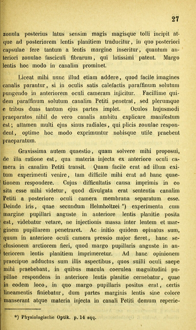 zonula posteriiis latus sensim magis magisque tolli incipit at- que ad posteriorem lentis planitiem traducitur, in quo posteriori capsuiae fere tantum a lentis margine inseritur, quantum an- teriori zonulae fasciculi fibrarum, qui latissimi patent. Margo lentis hoc modo in canalim prominet. Liceat mihi nunc illud etiam addere, quod facile imagines canalis parantur, si in oculis satis calefactis paraffinum sokitum pungendo in anteriorem oculi cameram injicilur. Facillime qui- dem paraffinum solutum canalim Petiti penetrat, sed plerumque e tribus duas tantum ejus partes implet. Oculos hujusmodi praeparatos nihil de vero canaUs ambitu explicare manifestum est; attamen multi ejus sinus radiales, qui phcis zonulae respon- dent, optime hoc modo exprimuntur nobisque utile praebent praeparatum. Gravissima autem quaestio, quam solvere mihi proposui, de illa ratione est, qua materia injecta ex anteriore oculi ca- mera in canalim Petiti transit. Quam facile erat ad ilhun exi- tum experimenti venire, tam difficile mihi erat ad hanc quae- tionem respondere. Cujus difficultatis causa imprimis in eo sita esse mihi videtur, quod divulgata erat sententia canalim Petiti a posteriore oculi camera membrana separatum esse. Deinde iris, quae secundum Hehnholtzei *) experimenta cum marg-ine pupillari anguste in anteriore lentis planitie posita est, videbatur vetare, ne injectionis massa inter lentem et mar- ginem pupillarem penetraret. Ac initio quidem opinalus sum, quum in anteriore oculi camera pressio major fieret, hanc se- chisionem arctiorem fieri, quod margo pupillaris anguste in an- teriorem lentis planitiem imprimeretur. Ad hanc opinionem praecipue adductus sum ilUs aspectibus, quos suilli oculi saepe mihi praebebant, in quibus macula coerulea magnitudini pu- pillae respondens in anteriore lentis planitie cernebatur, quae in eodem loco, in quo marg-o pupillaris positus erat, certis lineamentis finiebatur, dum partes marginis lentis sine colore manserant atque materia injecta in canah Peliti demum reperie- *) Physiologische Optik. p. 14 sqq.