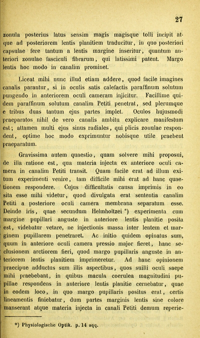 zonula posteriiis latus sensim magis magisque tolli incipit at- que ad posteriorem lentis planitiem traducitur, in quo posteriori capsuiae fere tantum a lentis margine inseritur, quantum an- teriori zonulae fasciculi fibrarum, qui latissimi patent. Margo lentis hoc modo in canalim prominet. Liceat mihi nunc illud etiam addere, quod facile imagines canalis parantur, si in oculis satis calefactis paraffinum sokitum pungendo in anteriorem oculi cameram injicilur. Facillime qui- dem paraffinum solutum canalim Petiti penetrat, sed plerumque e tribus duas tantum ejus partes implet. Oculos hujusmodi praeparatos nihil de vero canaUs ambitu explicare manifestum est; attamen multi ejus sinus radiales, qui phcis zonulae respon- dent, optime hoc modo exprimuntur nobisque utile praebent praeparatum. Gravissima autem quaestio, quam solvere mihi proposui, de illa ratione est, qua materia injecta ex anteriore oculi ca- mera in canalim Petiti transit. Quam facile erat ad ilhun exi- tum experimenti venire, tam difficile mihi erat ad hanc quae- tionem respondere. Cujus difficultatis causa imprimis in eo sita esse mihi videtur, quod divulgata erat sententia canalim Petiti a posteriore oculi camera membrana separatum esse. Deinde iris, quae secundum Hehnholtzei *) experimenta cum marg-ine pupillari anguste in anteriore lentis planitie posita est, videbatur vetare, ne injectionis massa inter lentem et mar- ginem pupillarem penetraret. Ac initio quidem opinalus sum, quum in anteriore oculi camera pressio major fieret, hanc se- chisionem arctiorem fieri, quod margo pupillaris anguste in an- teriorem lentis planitiem imprimeretur. Ad hanc opinionem praecipue adductus sum ilUs aspectibus, quos suilli oculi saepe mihi praebebant, in quibus macula coerulea magnitudini pu- pillae respondens in anteriore lentis planitie cernebatur, quae in eodem loco, in quo marg-o pupillaris positus erat, certis lineamentis finiebatur, dum partes marginis lentis sine colore manserant atque materia injecta in canah Peliti demum reperie- *) Physiologische Optik. p. 14 sqq.