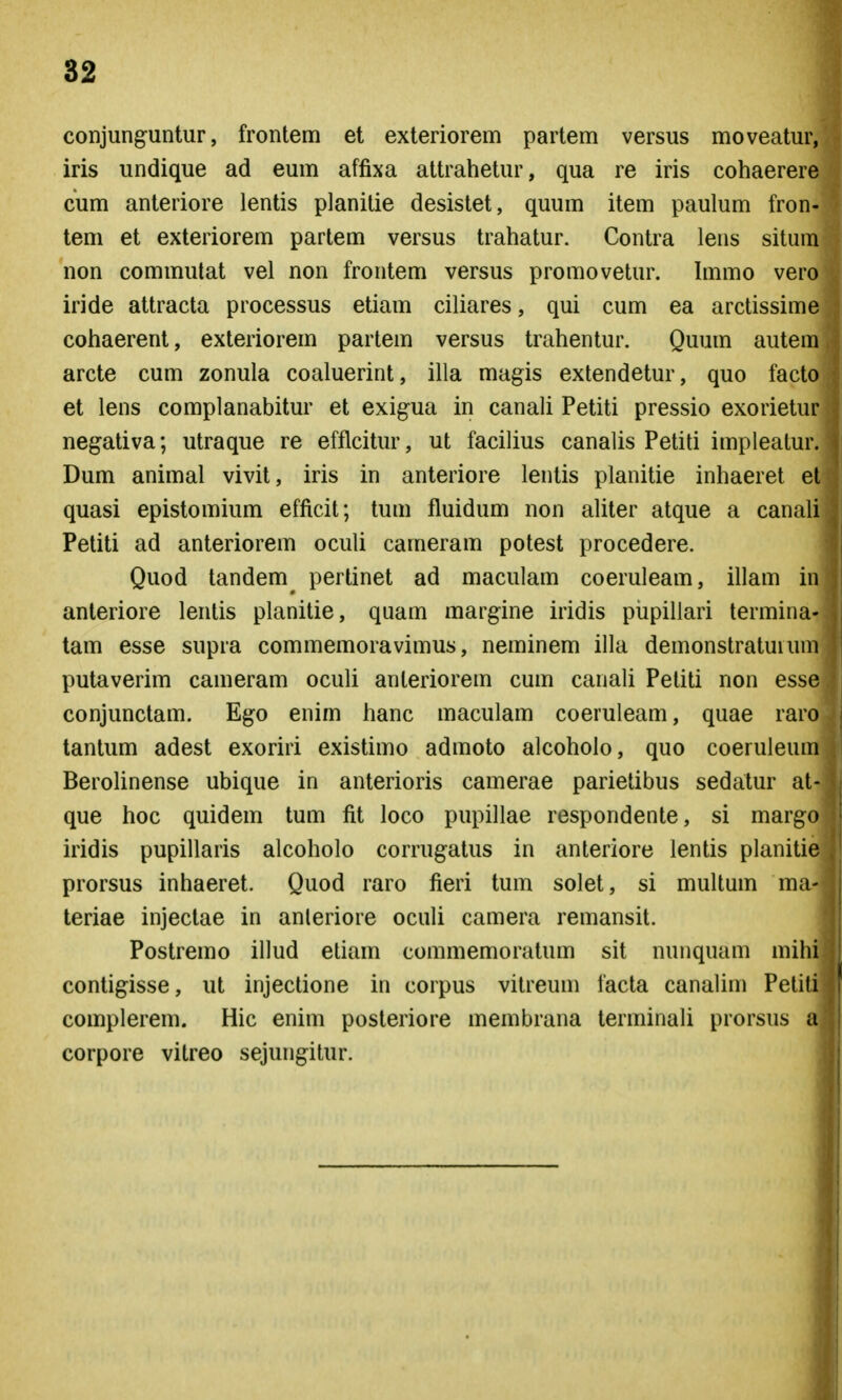 conjunguntur, frontem et exteriorem partem versus moveatur, iris undique ad eum affixa attrahetur, qua re iris cohaerere cum anteriore lentis planitie desistet, quum item paulum fron- tem et exteriorem partem versus trahatur. Contra lens situm non commulat vel non frontem versus promovetur. hnmo vero iride attracta processus etiam ciliares, qui cum ea arctissime cohaerent, exteriorem partem versus trahentur. Quum autem arcte cum zonula coaluerint, illa magis extendetur, quo facto et lens complanabitur et exigua in canali Petiti pressio exorietur negativa; utraque re efflcitur, ut facilius canalis Petiti impleatur. Dum animal vivit, iris in anteriore lentis planitie inhaeret et quasi epistomium efficit; tum fluidum non aliter atque a canali Petiti ad anteriorem oculi cameram potest procedere. Quod tandem pertinet ad maculam coeruleam, illam in anteriore lentis planitie, quam margine iridis pupillari termina- tam esse supra commemoravimus, neminem illa demonstratuium putaverim cameram oculi anteriorem cum canali Petiti non essc conjunctam. Ego enim hanc maculam coeruleam, quae rarc tantum adest exoriri existimo admoto alcoholo, quo coeruleuna Berolinense ubique in anterioris camerae parietibus sedatur at- que hoc quidem tum fit loco pupillae respondente, si margo iridis pupillaris alcoholo corrugatus in anteriore lentis planitie prorsus inhaeret. Quod raro fieri tum solet, si multum ma- teriae injectae in anleriore oculi camera remansit. Postremo illud etiam commemoratum sit nunquam mih; contigisse, ut injectione in corpus vilreum facta canalini Petiti complerem. Hic enim posteriore membrana terminali prorsus corpore vitreo sejungitur. j