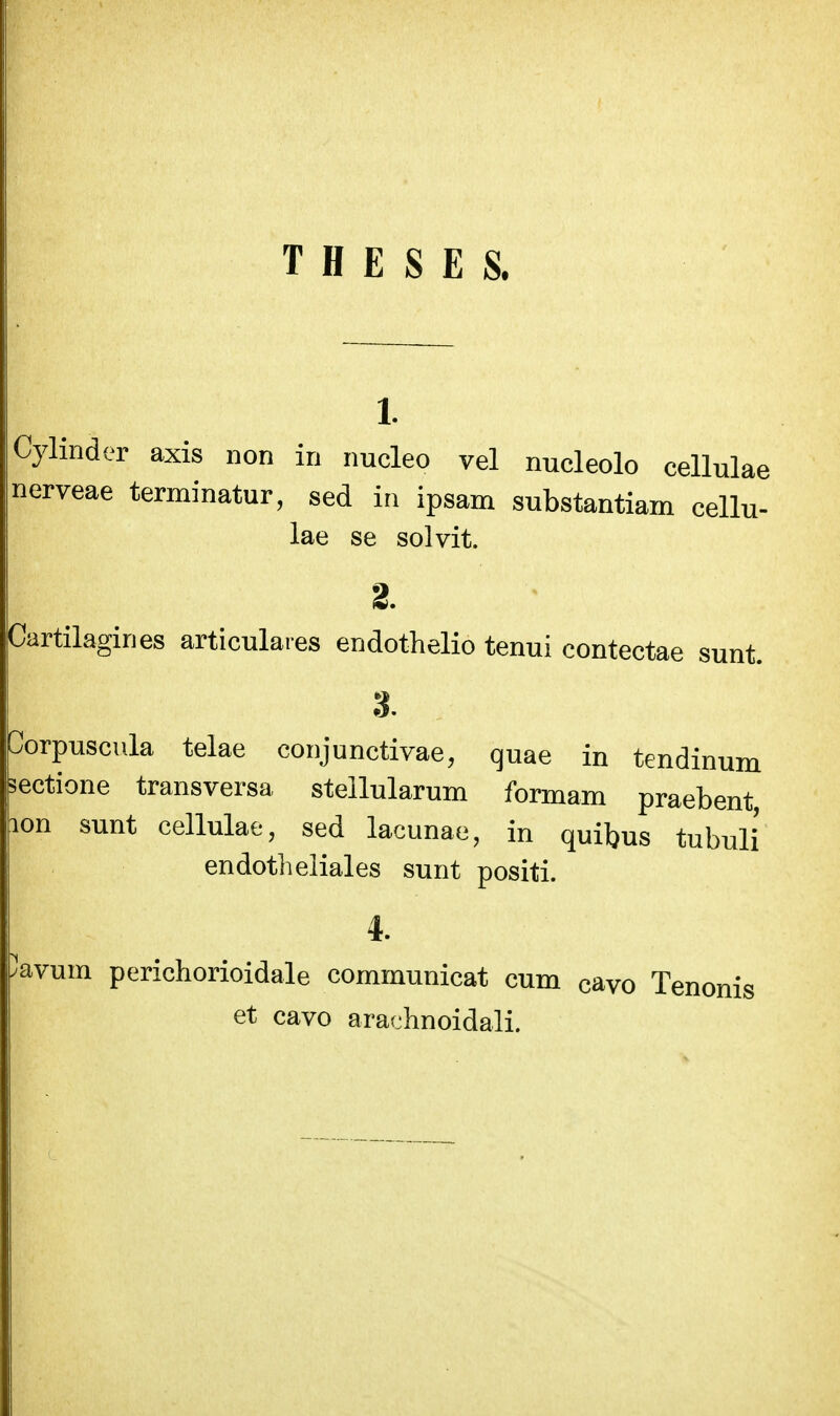 T H E S E S. 1. Cylinder axis non in imcleo vel nucleolo cellulae nerveae terminatur, sed iti ipsam substantiam cellu- lae se solvit. 2. Cartilagines articulares endothelio tenui contectae sunt. 3. Corpuscula telae coiijunctivae, quae in tendinum sectione transversa stellularum formam praebent lon sunt cellulae, sed lacunae, in quibus tubuli' endotlieliales sunt positi. 4. 'avum perichorioidale communicat cum cavo Tenonis et cavo arachnoidali.