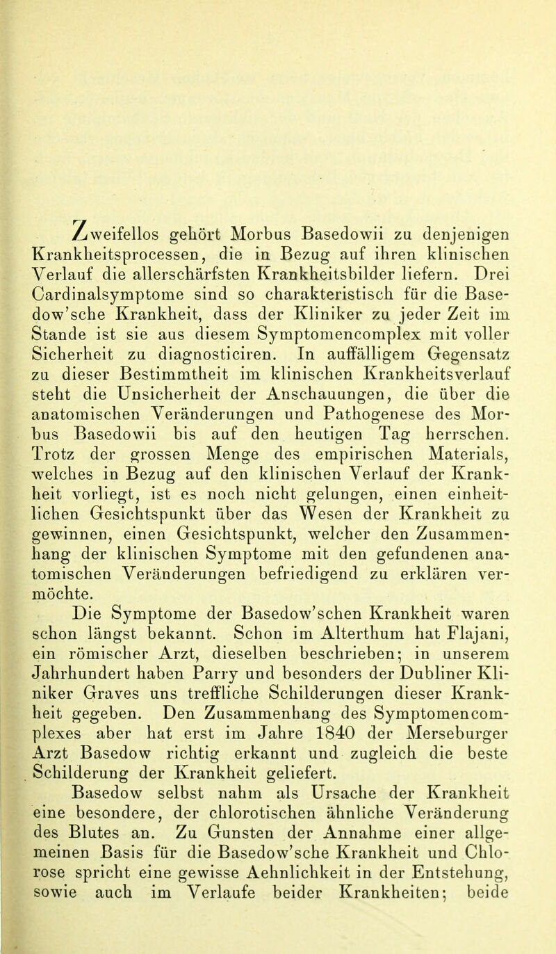 weifellos gehört Morbus Basedowii zu denjenigen Krankheitsprocessen, die in Bezug auf ihren klinischen Verlauf die allerschärfsten Krankheitsbilder liefern. Drei Cardinalsymptome sind so charakteristisch für die Base- dow'sche Krankheit, dass der Kliniker zu jeder Zeit im Stande ist sie aus diesem Symptomencomplex mit voller Sicherheit zu diagnosticiren. In auffälligem Gegensatz zu dieser Bestimmtheit im klinischen Krankheitsverlauf steht die Unsicherheit der Anschauungen, die über die anatomischen Veränderungen und Pathogenese des Mor- bus Basedowii bis auf den heutigen Tag herrschen. Trotz der grossen Menge des empirischen Materials, welches in Bezug auf den klinischen Verlauf der Krank- heit vorliegt, ist es noch nicht gelungen, einen einheit- lichen Gesichtspunkt über das Wesen der Krankheit zu gewinnen, einen Gesichtspunkt, welcher den Zusammen- hang der klinischen Symptome mit den gefundenen ana- tomischen Veränderungen befriedigend zu erklären ver- möchte. Die Symptome der Basedow'schen Krankheit waren schon längst bekannt. Schon im Alterthum hat Flajani, ein römischer Arzt, dieselben beschrieben; in unserem Jahrhundert haben Barry und besonders der Dubliner Kli- niker Graves uns trefPliche Schilderungen dieser Krank- heit gegeben. Den Zusammenhang des Symptomencom- plexes aber hat erst im Jahre 1840 der Merseburger Arzt Basedow richtig erkannt und zugleich die beste childerung der Krankheit geliefert. Basedow selbst nahm als Ursache der Krankheit eine besondere, der chlorotischen ähnliche Veränderung des Blutes an. Zu Gunsten der Annahme einer allge- meinen Basis für die Basedow'sche Krankheit und Chlo- rose spricht eine gewisse Aehnlichkeit in der Entstehung, sowie auch im Verlaufe beider Krankheiten; beide