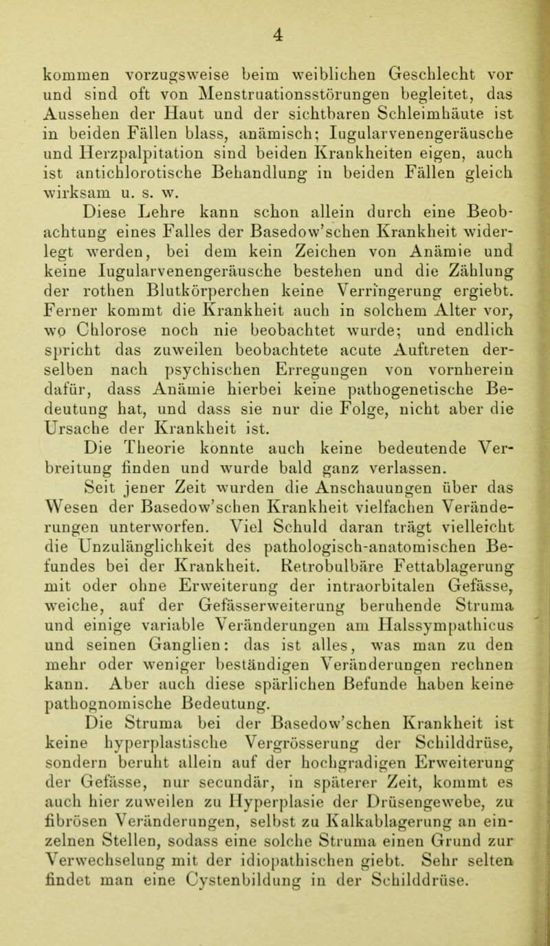 kommen vorzugsweise beim weiblichen Geschlecht vor und sind oft von Menstruationsstörungen begleitet, das Aussehen der Haut und der sichtbaren Schleimhäute ist in beiden Fällen blass, anämisch; lugularvenengeräusche und Herzpalpitation sind beiden Krankheiten eigen, auch ist antichlorotische Behandlung in beiden Fällen gleich wirksam u. s. w. Diese Lehre kann schon allein durch eine Beob- achtung eines Falles der Basedow'schen Krankheit wider- legt werden, bei dem kein Zeichen von Anämie und keine lugularvenengeräusche bestehen und die Zählung der rothen Blutkörperchen keine Verringerung ergiebt. Ferner kommt die Krankheit auch in solchem Alter vor^ wo Chlorose noch nie beobachtet wurde; und endlich spricht das zuweilen beobachtete acute Auftreten der- selben nach psychischen Erregungen von vornherein dafür, dass Anämie hierbei keine pathogenetische Be- deutung hat, und dass sie nur die Folge, nicht aber die Ursache der Krankheit ist. Die Theorie konnte auch keine bedeutende Ver- breitung finden und wurde bald ganz verlassen. Seit jener Zeit wurden die Anschauungen über das Wesen der Basedow'schen Krankheit vielfachen Verände- rungen unterworfen. Viel Schuld daran trägt vielleicht die Unzulänglichkeit des pathologisch-anatomischen Be- fundes bei der Krankheit. Retrobulbäre Fettablagerung mit oder ohne Erweiterung der intraorbitalen Gefässe, weiche, auf der Gefässerweiterung beruhende Struma und einige variable Veränderungen am Halssympathicus und seinen Ganglien: das ist alles, was man zu den mehr oder weniger beständigen Veränderungen rechnen kann. Aber auch diese spärlichen Befunde haben keine pathognomische Bedeutung. Die Struma bei der Basedow'schen Krankheit ist keine hyperplastische Vergrösserung der Schilddrüse, sondern beruht allein auf der hochgradigen Erweiterung der Gefässe, nur secundär, in späterer Zeit, kommt es auch hier zuweilen zu Hyperplasie der Drüsengewebe, zu fibrösen Veränderungen, selbst zu Kalkablagerung an ein- zelnen Stellen, sodass eine solche Struma einen Grund zur Verwechselung mit der idiopathischen giebt. Sehr selten findet man eine Cystenbildung in der Schilddrüse.