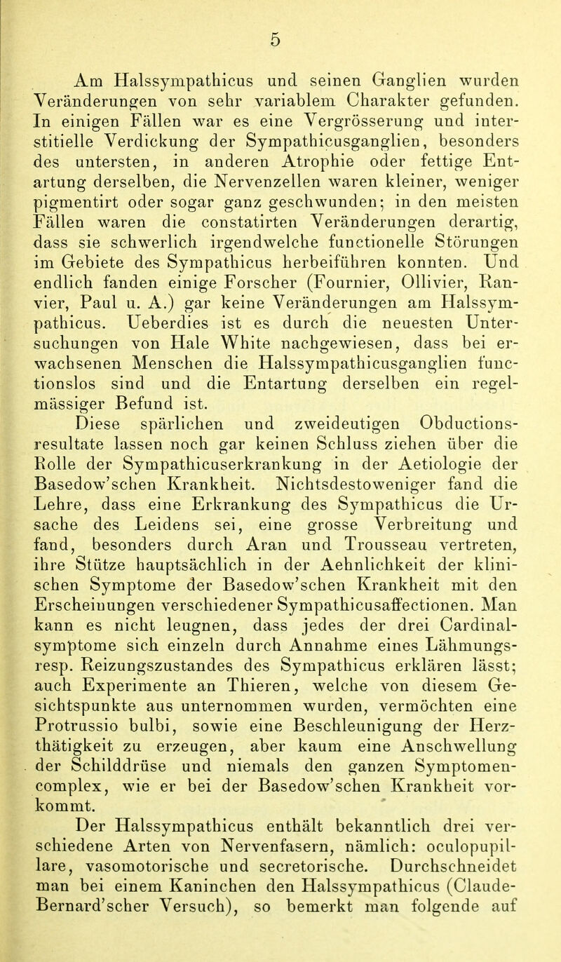 Am Halssympathicus und seinen Ganglien wurden Veränderungen von sehr variablem Charakter gefunden. In einigen Fällen war es eine Vergrösserung und inter- stitielle Verdickung der Sympathicusganglien, besonders des untersten, in anderen Atrophie oder fettige Ent- artung derselben, die Nervenzellen waren kleiner, weniger pigmentirt oder sogar ganz geschwunden; in den meisten Fällen waren die constatirten Veränderungen derartig, dass sie schwerlich irgendwelche functionelle Störungen im Gebiete des Sympathicus herbeiführen konnten. Und endlich fanden einige Forscher (Fournier, Ollivier, Kan- vier, Paul u. A.) gar keine Veränderungen am Halssym- pathicus. Ueberdies ist es durch die neuesten Unter- suchungen von Haie White nachgewiesen, dass bei er- wachsenen Menschen die Halssympathicusganglien func- tionslos sind und die Entartung derselben ein regel- mässiger Befund ist. Diese spärlichen und zweideutigen Obductions- resultate lassen noch gar keinen Schluss ziehen über die Rolle der Sympathicuserkrankung in der Aetiologie der Basedow'schen Krankheit. Nichtsdestoweniger fand die Lehre, dass eine Erkrankung des Sympathicus die Ur- sache des Leidens sei, eine grosse Verbreitung und fand, besonders durch Aran und Trousseau vertreten, ihre Stütze hauptsächlich in der Aehnlichkeit der klini- schen Symptome der Basedow'schen Krankheit mit den Erscheinungen verschiedener Sympathicusaffectionen. Man kann es nicht leugnen, dass jedes der drei Cardinal- symptome sich einzeln durch Annahme eines Lähmungs- resp. Reizungszustandes des Sympathicus erklären lässt; auch Experimente an Thieren, welche von diesem Ge- sichtspunkte aus unternommen wurden, vermöchten eine Protrussio bulbi, sowie eine Beschleunigung der Herz- thätigkeit zu erzeugen, aber kaum eine Anschwellung der Schilddrüse und niemals den ganzen Symptomen- complex, wie er bei der Basedow'schen Krankheit vor- kommt. Der Halssympathicus enthält bekanntlich drei ver- schiedene Arten von Nervenfasern, nämlich: oculopupil- lare, vasomotorische und secretorische. Durchschneidet man bei einem Kaninchen den Halssympathicus (Glaude- Bernard'scher Versuch), so bemerkt man folgende auf