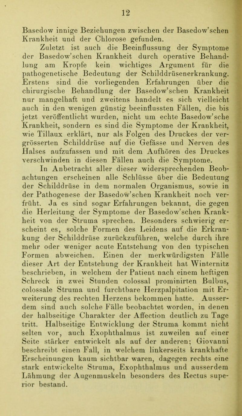 Basedow innige Beziehungen zwischen der Basedow'schen Krankheit und der Chlorose gefunden. Zuletzt ist auch die Beeinflussung der Symptome der Basedow'schen Krankheit durch operative Behand- lung am Kröpfe kein wichtiges Argument für die pathogenetische Bedeutung der Schilddrüsenerkrankung. Erstens sind die vorliegenden Erfahrungen über die chirurgische Behandlung der Basedow'schen Krankheit nur mangelhaft und zweitens handelt es sich vielleicht auch in den wenigen günstig beeinflussten Fällen, die bis jetzt veröffentlicht wurden, nicht um echte Basedow'sche Krankheit, sondern es sind die Symptome der Krankheit, wie Tillaux erklärt, nur als Folgen des Druckes der ver- grösserten Schilddrüse auf die Gefässe und Nerven des Halses aufzufassen und mit dem Aufhören des Druckes verschwinden in diesen Fällen auch die Symptome. In Anbetracht aller dieser widersprechenden Beob- achtungen erscheinen alle Schlüsse über die Bedeutung der Schilddrüse in dem normalen Organismus, sowie in der Pathogenese der Basedow'schen Krankheit noch ver- früht. Ja es sind sogar Erfahrungen bekannt, die gegen die Herleitung der Symptome der Basedow'schen Krank- heit von der Struma sprechen. Besonders schwierig er- scheint es, solche Formen des Leidens auf die Erkran- kung der Schilddrüse zurückzuführen, welche durch ihre mehr oder weniger acute Entstehung von den typischen Formen abweichen. Einen der merkwürdigsten Fälle dieser Art der Entstehung der Krankheit hat Winternitz beschrieben, in w^elchem der Patient nach einem heftigen Schreck in zwei Stunden colossal prominirten Bulbus, colossale Struma und furchtbare Herzpalpitation mit Er- weiterung des rechten Herzens bekommen hatte. Ausser- dem sind auch solche Fälle beobachtet worden, in denen der halbseitige Charakter der Aff'ection deutlich zu Tage tritt. Halbseitige Entwicklung der Struma kommt nicht selten vor, auch Exophthalmus ist zuweilen auf einer Seite stärker entwickelt als auf der anderen; Giovanni beschreibt einen Fall, in welchem linkerseits krankhafte Erscheinungen kaum sichtbar waren, dagegen rechts eine stark entwickelte Struma, Exophthalmus und ausserdem Lähmung der Augenmuskeln besonders des Rectus supe- rior bestand.