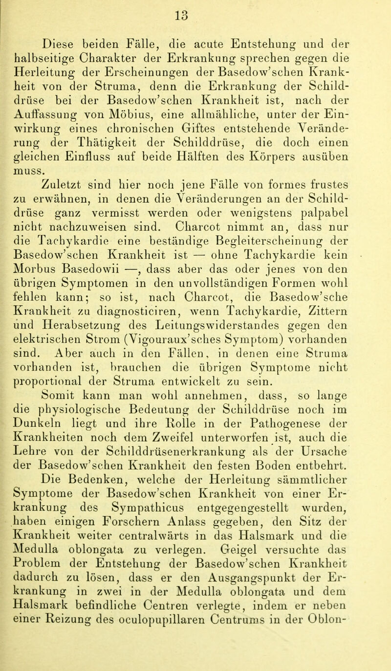 Diese beiden Fälle, die acute Entstehung und der halbseitige Charakter der Erkrankung sprechen gegen die Herleitung der Erscheinungen der Basedow'schen Krank- heit von der Struma, denn die Erkraokung der Schild- drüse bei der Basedow'schen Krankheit ist, nach der Auffassung von Möbius, eine allmähliche, unter der Ein- wirkung eines chronischen Giftes entstehende Yerände- rung der Thätigkeit der Schilddrüse, die doch einen gleichen Einfluss auf beide Hälften des Körpers ausüben muss. Zuletzt sind hier noch jene Fälle von formes frustes zu erwähnen, in denen die Veränderungen an der Schild- drüse ganz vermisst werden oder wenigstens palpabel nicht nachzuweisen sind. Charcot nimmt an, dass nur die Tachykardie eine beständige Begleiterscheinung der Basedow'schen Krankheit ist — ohne Tachykardie kein Morbus Basedowii —, dass aber das oder jenes von den übrigen Symptomen in den unvollständigen Formen wohl fehlen kann; so ist, nach Charcot, die Basedow'sche Krankheit zu diagnosticiren, wenn Tachykardie, Zittern und Herabsetzung des Leitungswiderstandes gegen den elektrischen Strom (Vigouraux'sches Symptom) vorhanden sind. Aber auch in den Fällen, in denen eine Struma vorhanden ist, brauchen die übrigen Symptome nicht proportional der Struma entwickelt zu sein. Somit kann man wohl annehmen, dass, so lange die physiologische Bedeutung der Schilddrüse noch im Dunkeln liegt und ihre Rolle in der Pathogenese der Krankheiten noch dem Zweifel unterworfen ist, auch die Lehre von der Schilddrüsenerkrankung als der Ursache der Basedow'schen Krankheit den festen Boden entbehrt. Die Bedenken, welche der Herleitung sämmtlicher Symptome der Basedow'schen Krankheit von einer Er- krankung des Sympathicus entgegengestellt wurden, haben einigen Forschern Anlass gegeben, den Sitz der Krankheit weiter centralwärts in das Halsmark und die Medulla oblongata zu verlegen. Geigel versuchte das Problem der Entstehung der Basedow'schen Krankheit dadurch zu lösen, dass er den Ausgangspunkt der Er- krankung in zwei in der Medulla oblongata und dem Halsmark befindliche Centren verlegte, indem er neben einer Reizung des oculopupillaren Centrums in der Oblon-