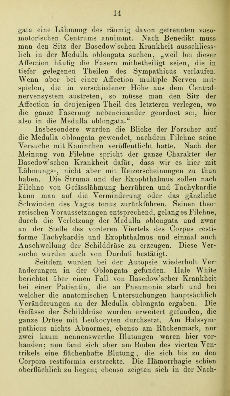 gata eine Lähmung des räumig davon getrennten vaso- motorischen Centrums annimmt. Nach Benedikt muss man den Sitz der BasedoM^'schen Krankheit ausschliess- lich in der Medulla oblongata suchen, „weil bei dieser Affection häufig die Fasern mitbetheiligt seien, die in tiefer gelegenen Theilen des Sympathicus verlaufen. Wenn aber bei einer Affection multiple Nerven mit- spielen, die in verschiedener Höhe aus dem Centrai- nervensystem austreten, so müsse man den Sitz der Affection in denjenigen Theil des letzteren verlegen, wo die ganze Faserung nebeneinander geordnet sei, hier also in die Medulla oblongata. Insbesondere wurden die Blicke der Forscher auf die Medulla oblongata gewendet, nachdem Filehne seine Versuche mit Kaninchen veröffentlicht hatte. Nach der Meinung von Filehne spricht der ganze Charakter der Basedow'schen Krankheit dafür, dass wir es hier mit Lähmungs-, nicht aber mit Reizerscheinungen zu thun haben. Die Struma und der Exophthalmus sollen nach Filehne von Gefässlähmung herrühren und Tachykardie kann man auf die Verminderung oder das gänzlichö Schwinden des Vas^us tonus zurückführen. Seinen theo- retischen Voraussetzungen entsprechend, gelanges Filehne, durch die Verletzung der Medulla oblongata und zwar an der Stelle des vorderen Viertels des Corpus resti- forme Tachykardie und Exophthalmus und einmal auch Anschwellung der Schilddrüse zu erzeugen. Diese Ver- suche wurden auch von Durdufi bestätigt. Seitdem wurden bei der Autopsie wiederholt Ver- änderungen in der Oblongata gefunden. Haie White berichtet über einen Fall von Basedow'scher Krankheit bei einer Patientin, die an Pneumonie starb und bei w^elcher die anatomischen Untersuchungen hauptsächlich Veränderungen an der Medulla oblongata ergaben. Die Gefässe der Schilddrüse wurden erweitert gefunden, die ganze Drüse mit Leukocyten durchsetzt. Am Halssym- pathicus nichts Abnormes, ebenso am Rückenmark, nur zwei kaum nennenswerthe Blutungen waren hier vor- handen; nun fand sich aber am Boden des vierten Ven- trikels eine ilächenhafte Blutung, die sich bis zu den Corpora restiformia erstreckte. Die Hämorrhagie schien oberflächlich zu liegen; ebenso zeigten sich in der Nach-