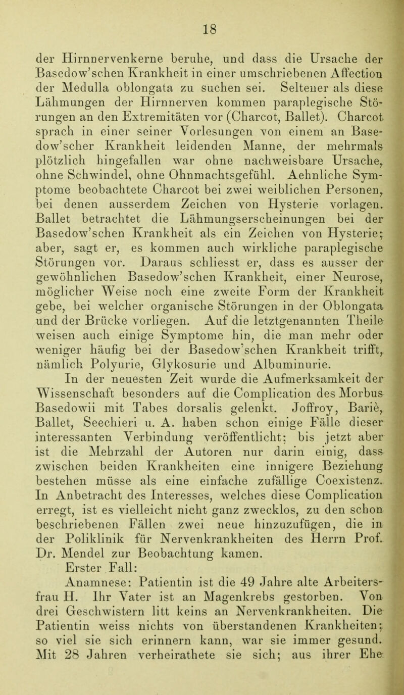 der HirnDervenkerne beruhe, und dass die Ursache der Basedow'schen Krankheit in einer umschriebenen Affection der Medulla oblongata zu suchen sei. Seltener als diese Lähmungen der Hirnnerven kommen paraplegische Stö- rungen an den Extremitäten vor (Charcot, Ballet). Charcot sprach in einer seiner Vorlesungen von einem an Base- dow'scher Krankheit leidenden Manne, der mehrmals plötzlich hingefallen war ohne nachweisbare Ursache, ohne Schwindel, ohne Ohnmachtsgefühl. Aehnliche Sym- ptome beobachtete Charcot bei zwei weiblichen Personen, bei denen ausserdem Zeichen von Hysterie vorlagen. Ballet betrachtet die Lähmungserscheinungen bei der Basedow'sehen Krankheit als ein Zeichen von Hysterie; aber, sagt er, es kommen auch wirkliche paraplegische Störungen vor. Daraus schliesst er, dass es ausser der gewöhnlichen Basedow'schen Krankheit, einer Neurose, möglicher Weise noch eine zweite Form der Krankheit gebe, bei welcher organische Störungen in der Oblongata und der Brücke vorliegen. Auf die letztgenannten Theile weisen auch einige Symptome hin, die man mehr oder weniger häufig bei der Basedow'schen Krankheit trifft, nämlich Polyurie, Glykosurie und Albuminurie. In der neuesten Zeit wurde die Aufmerksamkeit der Wissenschaft besonders auf die Complication des Morbus Basedowii mit Tabes dorsalis gelenkt. Joffroy, Barie, Ballet, Seechieri u. A. haben schon einige Fälle dieser interessanten Verbindung veröffentlicht; bis jetzt aber ist die Mehrzahl der Autoren nur darin einig, dass zwischen beiden Krankheiten eine innigere Beziehung bestehen müsse als eine einfache zufällige Coexistenz. In Anbetracht des Interesses, welches diese Complication erregt, ist es vielleicht nicht ganz zwecklos, zu den schon beschriebenen Fällen zwei neue hinzuzufügen, die in der Poliklinik für Nervenkrankheiten des Herrn Prof. Dr. Mendel zur Beobachtung kamen. Erster Fall: Anamnese: Patientin ist die 49 Jahre alte Arbeiters- frau H. Ihr Vater ist an Magenkrebs gestorben. Von drei Geschwistern litt keins an Nervenkrankheiten. Die Patientin weiss nichts von überstandenen Krankheiten; so viel sie sich erinnern kann, war sie immer gesund. Mit 28 Jahren verheirathete sie sich; aus ihrer Ehe