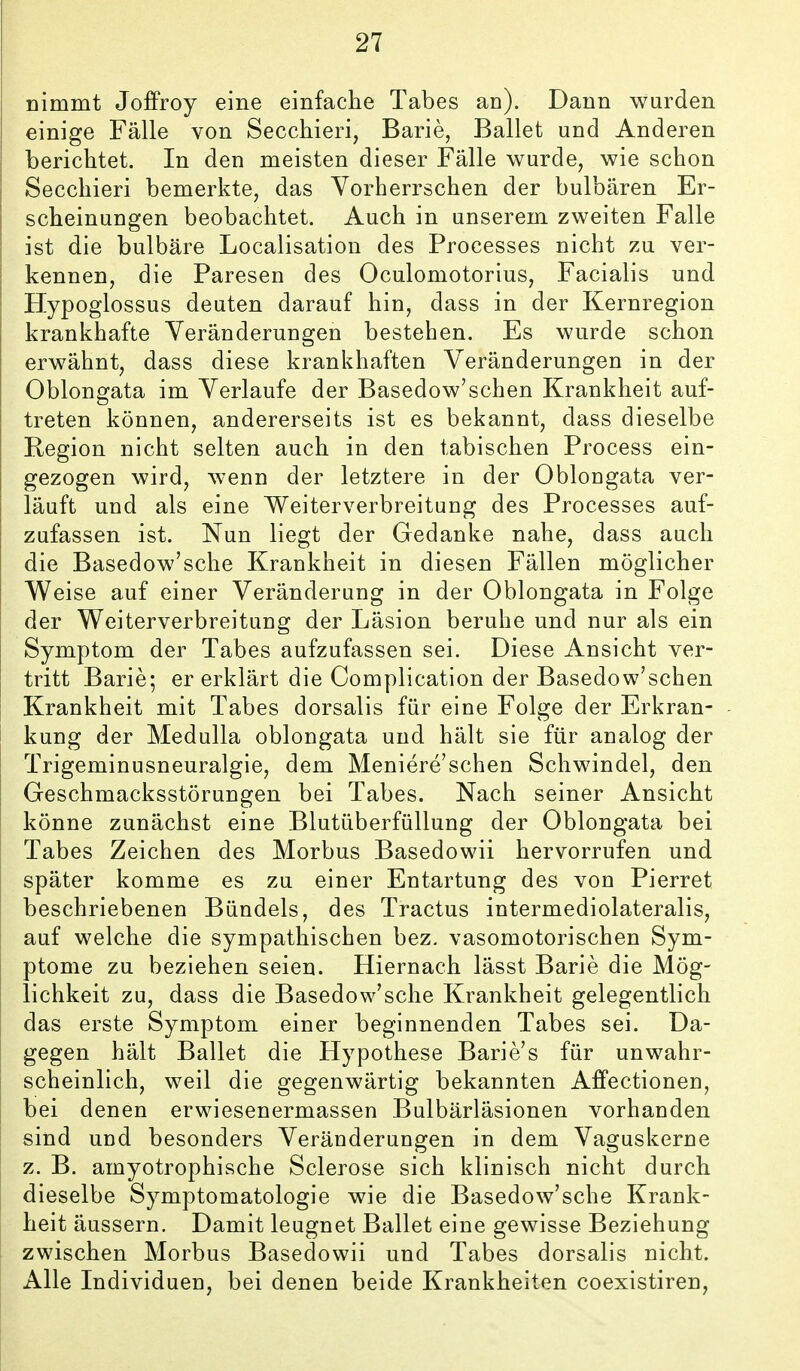 nimmt Joffroy eine einfache Tabes an). Dann wurden einige Fälle von Secchieri, Barie, Ballet und Anderen berichtet. In den meisten dieser Fälle wurde, wie schon Secchieri bemerkte, das Vorherrschen der bulbären Er- scheinungen beobachtet. Auch in unserem zweiten Falle ist die bulbäre Localisation des Processes nicht zu ver- kennen, die Paresen des Oculomotorius, Facialis und Hypoglossus deuten darauf hin, dass in der Kernregion krankhafte Veränderungen bestehen. Es wurde schon erwähnt, dass diese krankhaften Veränderungen in der Oblongata im Verlaufe der Basedow'schen Krankheit auf- treten können, andererseits ist es bekannt, dass dieselbe Region nicht selten auch in den tabischen Process ein- gezogen wird, wenn der letztere in der Oblongata ver- läuft und als eine Weiterverbreitung des Processes auf- zufassen ist. Nun liegt der Gedanke nahe, dass auch die Basedow'sche Krankheit in diesen Fällen möglicher Weise auf einer Veränderung in der Oblongata in Folge der Weiterverbreitung der Läsion beruhe und nur als ein Symptom der Tabes aufzufassen sei. Diese Ansicht ver- tritt Barie; er erklärt die Complication der Basedow'schen Krankheit mit Tabes dorsalis für eine Folge der Erkran- kung der Medulla oblongata und hält sie für analog der Trigeminusneuralgie, dem Meniere'schen Schwindel, den Geschmacksstörungen bei Tabes. Nach seiner Ansicht könne zunächst eine Blutüberfüllung der Oblongata bei Tabes Zeichen des Morbus Basedowii hervorrufen und später komme es zu einer Entartung des von Pierret beschriebenen Bündels, des Tractus intermediolateralis, auf welche die sympathischen bez. vasomotorischen Sym- ptome zu beziehen seien. Hiernach lässt Barle die Mög- lichkeit zu, dass die Basedow'sche Krankheit gelegentlich das erste Symptom einer beginnenden Tabes sei. Da- gegen hält Ballet die Hypothese Barie's für unwahr- scheinlich, weil die gegenwärtig bekannten Affectionen, bei denen erwiesenermassen Bulbärläsionen vorhanden sind und besonders Veränderungen in dem Vaguskerne z. B. amyotrophische Sclerose sich klinisch nicht durch dieselbe Symptomatologie wie die Basedow'sche Krank- heit äussern. Damit leugnet Ballet eine gewisse Beziehung zwischen Morbus Basedowii und Tabes dorsalis nicht. Alle Individuen, bei denen beide Krankheiten coexistiren.