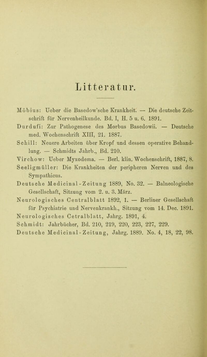 Litteratiir. Möbius: Ueber die Basedow'sche Krankheit. — Die deutsche Zeit- schrift für Nervenheilkunde. Bd. I, H. 5 u. 6. 1891. üurdufi: Zur Pathogenese des Morbus Basedowii. — Deutsche med. Wochenschrift XIII, 21. 1887. Schill: Neuere Arbeiten über Kropf und dessen operative Behand- lung. — Schmidts Jahrb., Bd. 210. Virchow: Ueber Myxodema. — Berl. klin. Wochenschrift, 1887,8, Seeligmüller: Die Krankheiten der peripheren Nerven und des Sympathicus. Deutsche Medicinal - Zeitung 1889, No. 32. — Balneologische Gesellschaft, Sitzung vom 2. u. 3. März. Neurologisches Centralblatt 1892, 1. — Berliner Gesellschaft für Psychiatrie und Nervenkrankh., Sitzung vom 14. Dec. 1891. Neurologisches Cetralblatt, Jahrg. 1891, 4. Schmidt: Jahrbücher, Bd. 210, 219, 220, 223, 227, 229. Deutsche Medicinal - Zeitung, Jahrg. 1889. No. 4, 18, 22, 98.