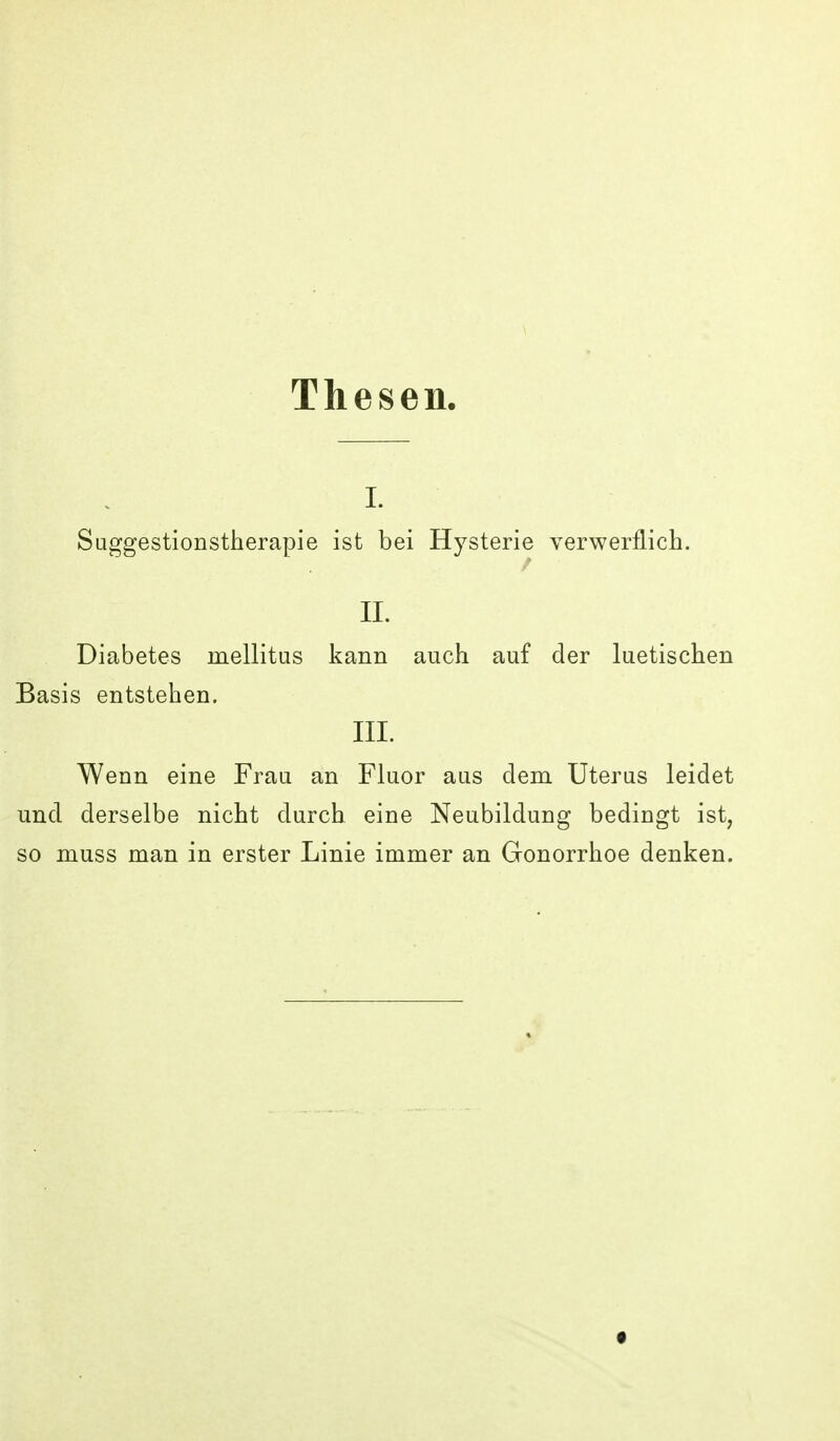 Thesen, I. Suggestionstherapie ist bei Hysterie verwerflich. II. Diabetes mellitus kann auch auf der luetischen Basis entstehen. III. Wenn eine Frau an Fluor aus dem Uterus leidet und derselbe nicht durch eine Neubildung bedingt ist, so muss man in erster Linie immer an Gonorrhoe denken.