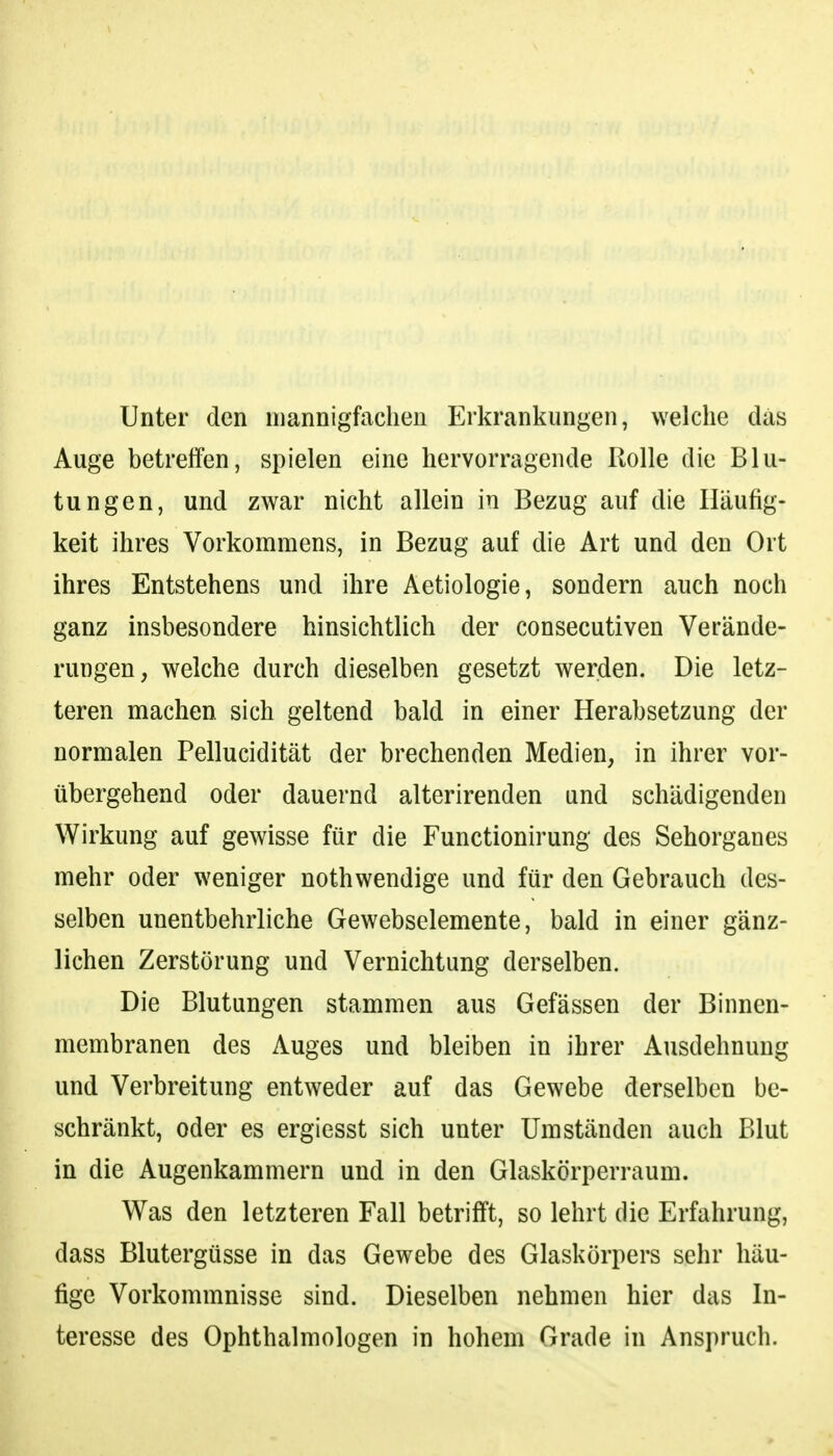 Unter den mannigfachen Erkrankungen, welche das Auge betreffen, spielen eine hervorragende Rolle die Blu- tungen, und zwar nicht allein in Bezug auf die Häufig- keit ihres Vorkommens, in Bezug auf die Art und den Ort ihres Entstehens und ihre Aetiologie, sondern auch noch ganz insbesondere hinsichtlich der consecutiven Verände- rungen, welche durch dieselben gesetzt werden. Die letz- teren machen sich geltend bald in einer Herabsetzung der normalen Pellucidität der brechenden Medien, in ihrer vor- übergehend oder dauernd alterirenden und schädigenden Wirkung auf gewisse für die Functionirung des Sehorganes mehr oder weniger nothwendige und für den Gebrauch des- selben unentbehrliche Gewebselemente, bald in einer gänz- lichen Zerstörung und Vernichtung derselben. Die Blutungen stammen aus Gefässen der Binnen- membranen des Auges und bleiben in ihrer Ausdehnung und Verbreitung entweder auf das Gewebe derselben be- schränkt, oder es ergiesst sich unter Umständen auch Blut in die Augenkammern und in den Glaskörperraum. Was den letzteren Fall betrifft, so lehrt die Erfahrung, dass Blutergüsse in das Gewebe des Glaskörpers sehr häu- fige Vorkommnisse sind. Dieselben nehmen hier das In- teresse des Ophthalmologen in hohem Grade in Anspruch.