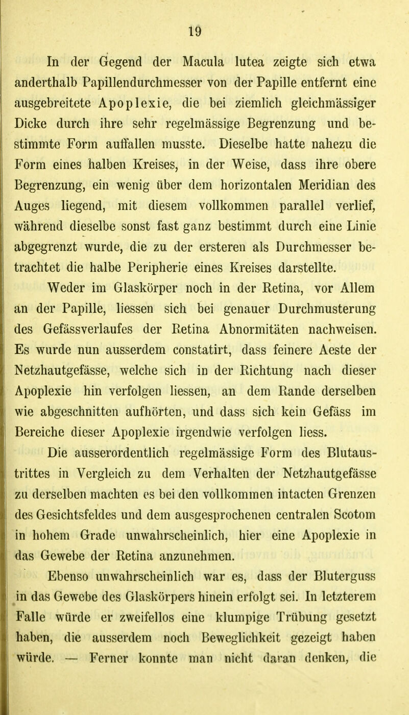 In der Gegend der Macula lutea zeigte sich etwa anderthalb Papillendurchmesser von der Papille entfernt eine ausgebreitete Apoplexie, die bei ziemlich gleichmässiger Dicke durch ihre sehr regelmässige Begrenzung und be- stimmte Form auffallen musste. Dieselbe hatte nahezu die Form eines halben Kreises, in der Weise, dass ihre obere Begrenzung, ein wenig über dem horizontalen Meridian des Auges liegend, mit diesem vollkommen parallel verlief, während dieselbe sonst fast ganz bestimmt durch eine Linie abgegrenzt wurde, die zu der ersteren als Durchmesser be- trachtet die halbe Peripherie eines Kreises darstellte. Weder im Glaskörper noch in der Retina, vor Allem an der Papille, liessen sich bei genauer Durchmusterung des Gefässverlaufes der Retina Abnormitäten nachweisen. Es wurde nun ausserdem constatirt, dass feinere Aeste der Netzhautgefässe, welche sich in der Richtung nach dieser Apoplexie hin verfolgen liessen, an dem Rande derselben wie abgeschnitten aufhörteü, und dass sich kein Gefäss im Bereiche dieser Apoplexie irgendwie verfolgen liess. Die ausserordentlich regelmässige Form des Blutaus- trittes in Vergleich zu dem Verhalten der Netzhautgefässe zu derselben machten es bei den vollkommen intacten Grenzen des Gesichtsfeldes und dem ausgesprochenen centralen Scotom in hohem Grade unwahrscheinlich, hier eine Apoplexie in das Gewebe der Retina anzunehmen. Ebenso unwahrscheinlich war es, dass der Bluterguss ^in das Gewebe des Glaskörpers hinein erfolgt sei. In letzterem Falle würde er zweifellos eine klumpige Trübung gesetzt haben, die ausserdem noch Beweglichkeit gezeigt haben würde. — Ferner konnte man nicht daran denken, die