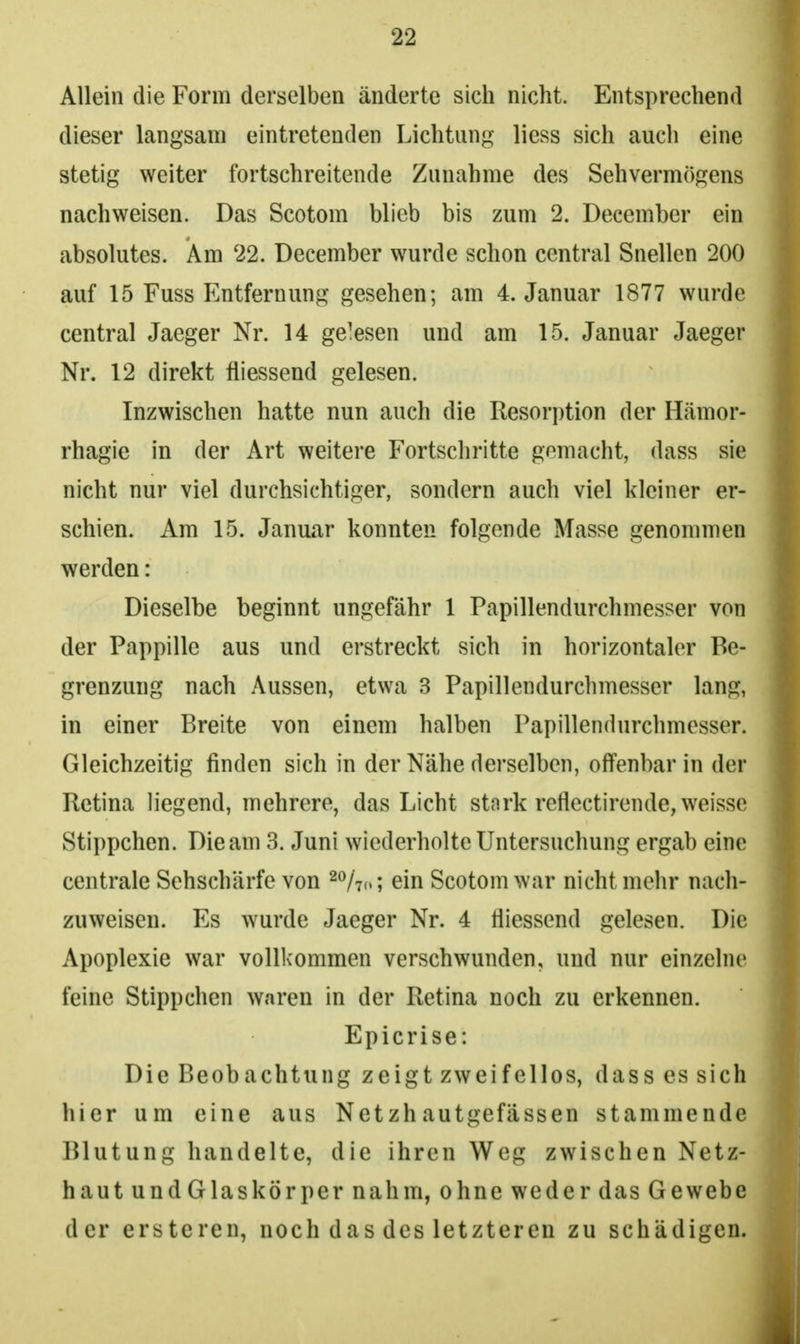 Allein die Form derselben änderte sich nicht. Entsprechend dieser langsam eintretenden Lichtung liess sich auch eine stetig weiter fortschreitende Zunahme des Sehvermögens nachweisen. Das Scotom blieb bis zum 2. December ein absolutes. Am 22. December wurde schon central Snellen 200 auf 15 Fuss Entfernung gesehen; am 4. Januar 1877 wurde central Jaeger Nr. 14 gewesen und am 15. Januar Jaeger Nr, 12 direkt fliessend gelesen. Inzwischen hatte nun auch die Resorption der Htämor- rhagie in der Art weitere Fortscliritte gemacht, dass sie nicht nur viel durchsichtiger, sondern auch viel kleiner er- schien. Am 15. Januar konnten folgende Masse genommen werden: Dieselbe beginnt ungefähr 1 Papillendurchmesser von der Pappille aus und erstreckt sich in horizontaler Be- grenzung nach Aussen, etwa 3 Papillendurchmesser lang, in einer Breite von einem halben Papillendurchmesser. Gleichzeitig finden sich in der Nähe derselben, offenbar in der Retina liegend, mehrere, das Licht stark reflectirende, weisse Stippchen. Die am 3. Juni wiederholte Untersuchung ergab eine centrale Sehschärfe von ^o/^,,; ein Scotom war nicht mehr nach- zuweisen. Es wurde Jaeger Nr. 4 fiiessend gelesen. Die Apoplexie war vollkommen verschwunden, und nur einzelne feine Stippchen waren in der Retina noch zu erkennen. Epicrise: Die Beobachtung zeigt zweifellos, dass es sich hier um eine aus Netzhautgefässen stammende Blutung handelte, die ihren Weg zwischen Netz- haut und Glaskörper nahm, ohne we der das Gewebe der ersteren, noch das des letzteren zu schädigen.