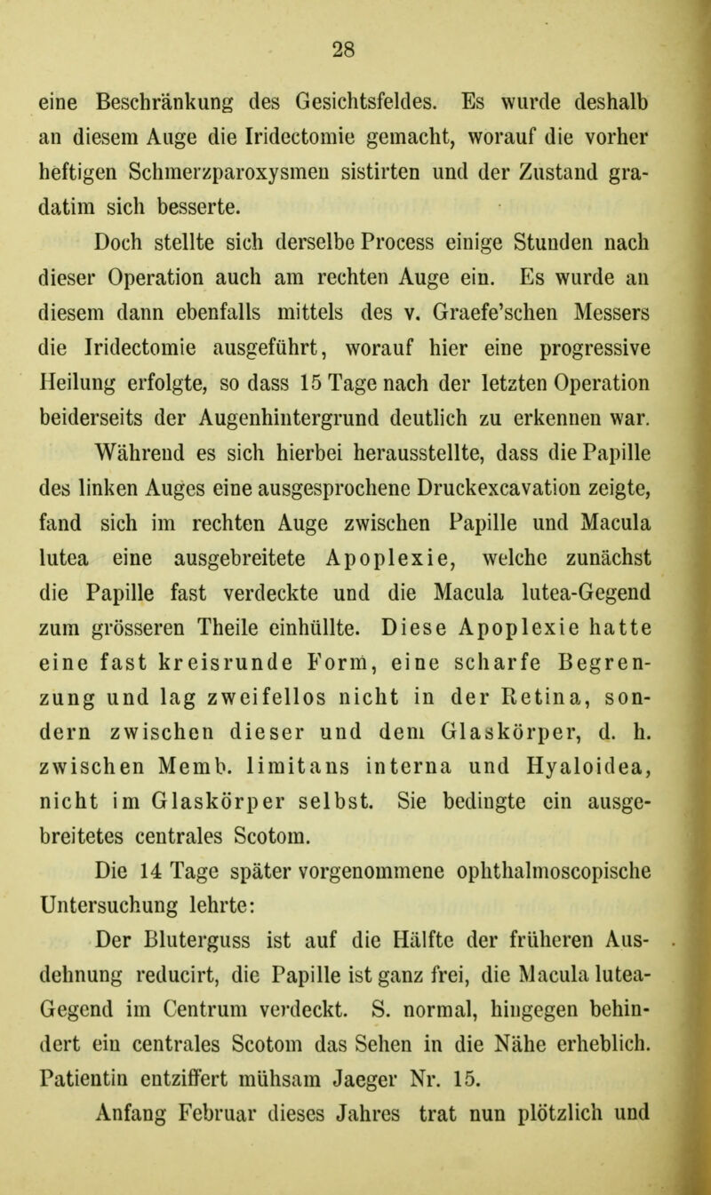 eine Beschränkung des Gesichtsfeldes. Es wurde deshalb an diesem Auge die Iridectomie gemacht, worauf die vorher heftigen Schmerzparoxysmen sistirten und der Zustand gra- datim sich besserte. Doch stellte sich derselbe Process einige Stunden nach dieser Operation auch am rechten Auge ein. Es wurde an diesem dann ebenfalls mittels des v. Graefe'schen Messers die Iridectomie ausgeführt, worauf hier eine progressive Heilung erfolgte, sodass 15 Tage nach der letzten Operation beiderseits der Augenhintergrund deutlich zu erkennen war. Während es sich hierbei herausstellte, dass die Papille des linken Auges eine ausgesprochene Druckexcavation zeigte, fand sich im rechten Auge zwischen Papille und Macula lutea eine ausgebreitete Apoplexie, welche zunächst die Papille fast verdeckte und die Macula lutea-Gegend zum grösseren Theile einhüllte. Diese Apoplexie hatte eine fast kreisrunde Form, eine scharfe Begren- zung und lag zweifellos nicht in der Retina, son- dern zwischen dieser und dem Glaskörper, d. h. zwischen Memb. limitans interna und Hyaloidea, nicht im Glaskörper selbst. Sie bedingte ein ausge- breitetes centrales Scotom. Die 14 Tage später vorgenommene ophthalmoscopische Untersuchung lehrte: Der Bluterguss ist auf die Hälfte der früheren Aus- dehnung reducirt, die Papille ist ganz frei, die Macula lutea- Gegend im Centrum verdeckt. S. normal, hingegen behin- dert ein centrales Scotom das Sehen in die Nähe erheblich. Patientin entziffert mühsam Jaeger Nr. 15. Anfang Februar dieses Jahres trat nun plötzlich und