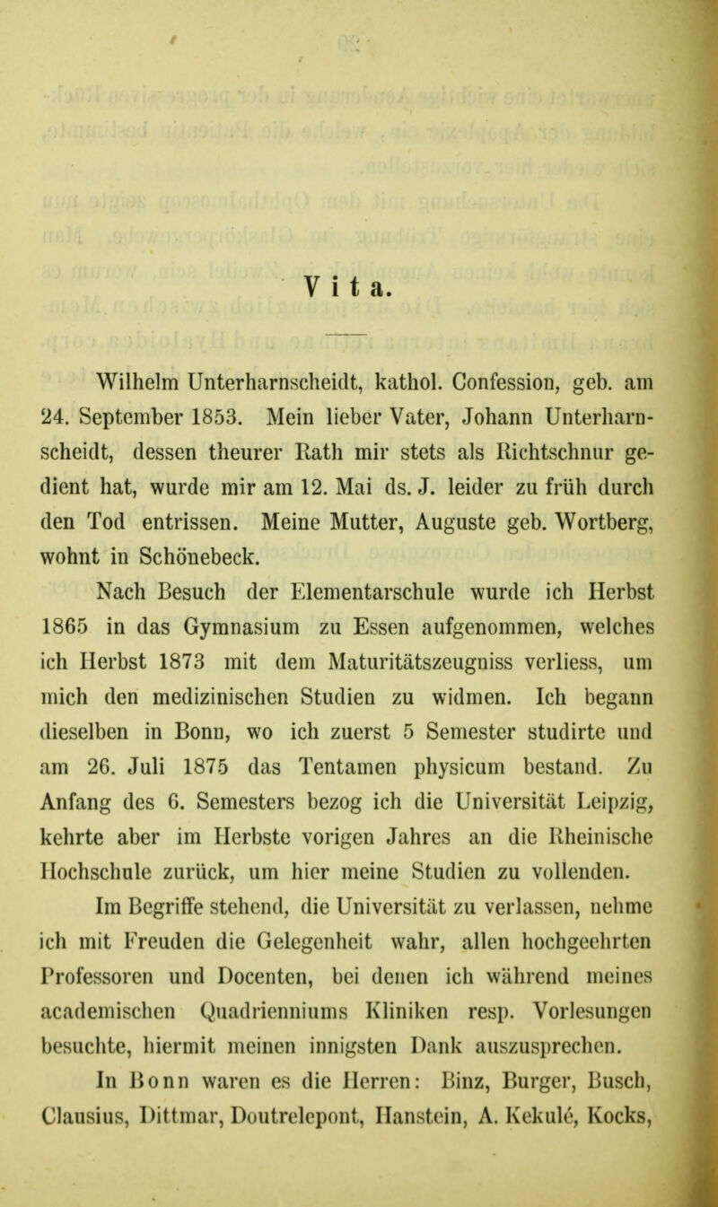 Vita. Wilhelm Unterharnscheidt, kathol. Confession, geb. am 24. September 1853. Mein lieber Vater, Johann Unterharn- scheidt, dessen theurer Rath mir stets als Richtschnur ge- dient hat, wurde mir am 12. Mai ds. J. leider zu früh durch den Tod entrissen. Meine Mutter, Auguste geb. Wortberg, wohnt in Schönebeck. Nach Besuch der Elementarschule wurde ich Herbst 1865 in das Gymnasium zu Essen aufgenommen, welches ich Herbst 1873 mit dem Maturitätszeugniss verliess, um mich den medizinischen Studien zu widmen. Ich begann dieselben in Bonn, wo ich zuerst 5 Semester studirte und am 26. Juli 1875 das Tentamen physicum bestand. Zu Anfang des 6. Semesters bezog ich die Universität Leipzig, kehrte aber im Herbste vorigen Jahres an die Rheinische Hochschule zurück, um hier meine Studien zu vollenden. Im Begriffe stehend, die Universität zu verlassen, nehme ich mit Freuden die Gelegenheit wahr, allen hochgeehrten Professoren und Docenten, bei denen ich während meines academischen Quadrienniums Kliniken resp. Vorlesungen besuchte, hiermit meinen innigsten Dank auszusprechen. In Bonn waren es die Herren: Binz, Burger, Busch, Clausius, Dittmar, Doutrelcpont, Hanstein, A. Kekule, Kocks,