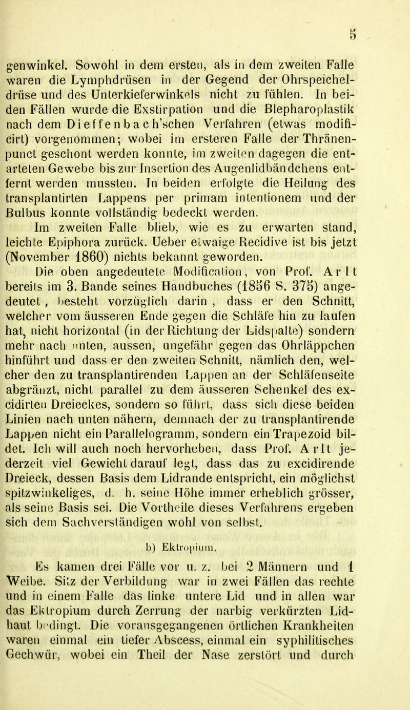 waren die Lymphdrüsen in der Gegend der Ohrspeichel- drüse und des Unlerkieferwinkels nicht zu. fühlen. In bei- den Fällen wurde die Exstirpalion und die ßlepharoplastik nach dem Dieffenbac h'schen Verfahren (etwas modifi- cirt) vorgenommen; wobei in) ersteren Falle der Thränen- punct geschont werden konnte, im zwcil(Mi dagegen die ent- arteten Gewebe bisznr Jnscrtion des Augenlidbändchens ent- fernt werden mussten. In beiden erfolgte die Heilung des transplanlirten Lappens per primam intenlionem und der Bulbus konnte vollständig bedeckt werden. Im zweiten Falle blieb, wie es zu erwarten stand, leichte Epiphora zurück, lieber etwaige Recidive ist bis jetzt (November 1860) nichts bekannt geworden. Die oben angedeutete Modihcalion, von Prof. Arlt bereits im S.Bande seines Handbuches (1856 S. 375) ange- deutet , l)esteht vorzüglich darin , dass er den Schnitt, welcher vom äussei en Ende gegen die Schläfe hin zu laufen hat, nicht horizontal (in der Richtung der Lidsi>alte) sondern mehr nach unten, aussen, ungefähr gegen das Ohrläppchen hinführt und dass er den zweiten Schnitt, nämlich den, wel- cher den zu transplantirenden Lajjpen an der Schläfenseite abgränzt, nicht parallel zu dem äusseren Schenkel des ex- cidirten Dreieckes, sondern so führt, dass sich diese beiden Linien nach unten nähern, denuiach der zu transplantirende Lappen nicht ein Parallelogramm, sondern einTrapezoid bil- det. Ich will auch noch hervorheben, dass Prof. Arlt je- derzeit viel Gewicht darauf legt, dass das zu excidirende Dreieck, dessen Basis dem Lidrande entspricht, ein möglichst spitzwinkeliges, d. h. seine Höhe immer erheblich grösser, als seine Basis sei. Die Vortheile dieses Verfahrens ergeben sich dem Sachverständigen wohl von selbst. b) Eklri»()iuü). Es kamen drei Fälle vor u. z. bei 2 Männern und 1 Weibe. Sitz der Verbildung war in zwei Fällen das rechte und in einem Falle das linke unteie Lid und in allen war das ElUropium durch Zerrung der narbig verkürzten Lid- haut b 'dingt. Die vorausgegangenen örtlichen Krankheilen waren einmal ein liefer Abscess, einmal ein syphilitisches Gechwüi', wobei ein Theil der Nase zerstört und durch