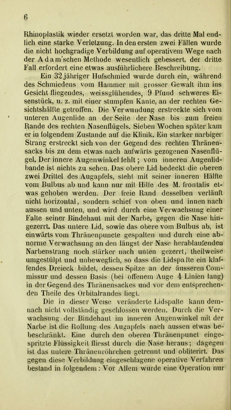 Rhuioplaslik wieder erselzt worden war, das drille Mal end- lich eine slarke Verlelzung. In den ersten zwei Fällen wurde die nicht hochgradige Verbildung auf operativem Wege nach der A d a m'schen Methode wesentlich gebessert, der dritte Fall erfordert eine etwas ausführlichere Beschreibung, Ein 32 jähriger Hufschmied wurde durch ein, während des Schmiedens vom Hammer mit grosser Gewalt ihm ins Gesicht fliegendes, weissäiühendes, 9 Pfund schweres Ei- senslück, u. z. mit einer stumpfen Kante, an der rechten Ge- sichtshälfte getrofTen. Die Verwundung erstreckte sich vom unteren Augenlide an der Seite der Nase bis zum freien Rande des rechten Nasenflügels. Sieben Wochen später kam er in folgendem Zustande auf die Klinik. Ein starker narbiger Strang erstreckt sich von der Gegend des rechten Thränen- sacks bis zu dem etwas nach aufwärts gezogenen Nasenflü- gel. Der innere Augenwinkel fehlt; vom inneren Augenlid- bande ist nichts zu sehen. Das obere Lid bedeckt die oberen zwei Drittel des Augapfels, steht mit seiner inneren Hälfte vom Bulbus ab und kann nur mit Hilfe des M. frontalis et- was gehoben werden. Der freie Rand desselben verläuft nicht horizontal, sondern schief von oben und innen nach aussen und unten, und wird durch eine Verwachsung einer Falte seiner Bindehaut mit der Narbe, gegen die Nase hin- gezerrU Das unlere Lid, sowie das obere vom Bulbus ab, ist einwärts vom Thränenpuncte gespalten und durch eine ab- norme Verwachsung an den längst der Nase herablaufenden Narbenstrang noch slärker nach unten gezerrt, theilweise umgestülpt und unbeweglich, so dass die Lidspalle ein klaf- fendes Dreieck bildet, dessen Spitze an der äusseren Com- missur und dessen Basis (bei ofrenem Auge 4 Linien lang) in der Gegend des Thränensackes und vor dem entsprechen- den Theile des Orbitalrandes liegt. Die in dieser Weise veränderte J^idspalle kann dem- nach nicht vollständig geschlossen werden. Durch die Ver- wachsung der Bindehaut im inneren Augenwinkel mit der Narbe ist die llollung des Augai)fols nach aussen etwas be- bescliränkt. Eine durch den oberen Thränenpuncl einge- spritzte Flüssigkeit fliesst durch die Nase heraus; dagegen ist das untere Thränemöhrchen getrennt und obliterirt. Das gegen diese Verbildung eingeschlagene operative Verfahren bestand in folgendem: Vor Allem wurde eine Operation nur