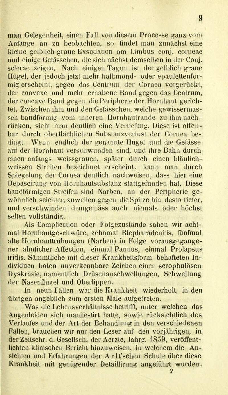 man Gelegenheit, einen Fall von diesem Processe ganz vom Anfange an zu beobachten, so findet man zunächst eine kleine gelblich graue Exsudation am Limbus conj. corneae und einige Gefässchen, die sich nächst demselben in der Conj. sclerae zeigen. Nach einigen Tagen ist der gelblich graue Hügel, der jedoch jetzt mehr halbmond- oder epaulettenför- mig erscheint, gegen das Centrum der Cornea vorgerückt, der convexe und mehr erliabene Rand gegen das Centrum, der concave Rand gegen die Peripherie der Hornhaut gerich- tet. Zwischen ihm und den Gefässchen, welche gewissermas- sen bandförmig vom inneren Hornhautrande zu ihm nach- rücken, sieht man deutUch eine Verliefung. Diese ist offen- bar durch oberflächlichen Substanzverlust der Cornea be- dingt. Wenn endlich der genannte Hügel und die Gefässe auf der Hornhaut verschwunden sind, und ihre Bahn durch einen anfangs weissgrauen, später durch einen bläulich- weissen Streifen bezeichnet erscheint, kann man durch Spiegelung der Cornea deuthch nachweisen, dass hier eine Depascirung von Hornhautsubstanz stattgefunden hat. Diese bandförmigen Streifen sind Narben, an der Peripherie ge- wöhnlich seichter, zuweilen gegen die Spitze hin desto tiefer, und verschwinden demgemäss auch niemals oder höchst selten vollständig. Als Complication oder Folgezustände sahen wir acht- mal Hornhautgeschwüre, zehnmal ßlepharadenitis, fünfmal alte Hornhauttrübungen (Narben) in Folge vorausgegange- ner ähnlicher AfTection, einmal Pannus, einmal Prolapsus iridis. Sämmtliche mit dieser Krankheitsform behafteten In- dividuen boten unverkennbare Zeichen einer scrophulösen Dyskrasie, namenthch Drüsenanschwellungen, Schwellung der Nasenflügel und Überlippen. In neun Fällen war die Krankheit wiederholt, in den übrigen angeblich zum ersten Male aufgetreten. Was die Lebensverhältnisse betrifft, unter welchen das Augenleiden sich manifestirt hatte, sowie rücksichlhch des Verlaufes und der Art der Behandlung in den verschiedenen Fällen, brauchen wir nur den Leser auf den vorjährigen, in derZeitschr. d. Gesellsch. der Aerzte, Jahrg. 1839, veröffent- lichten khnischen Bericht hinzuweisen, in welchem die An- sichten und Erfahrungen der Arlt'schen Schule über diese Krankheit mit genügender Detaillirung angeführt wurden. 2