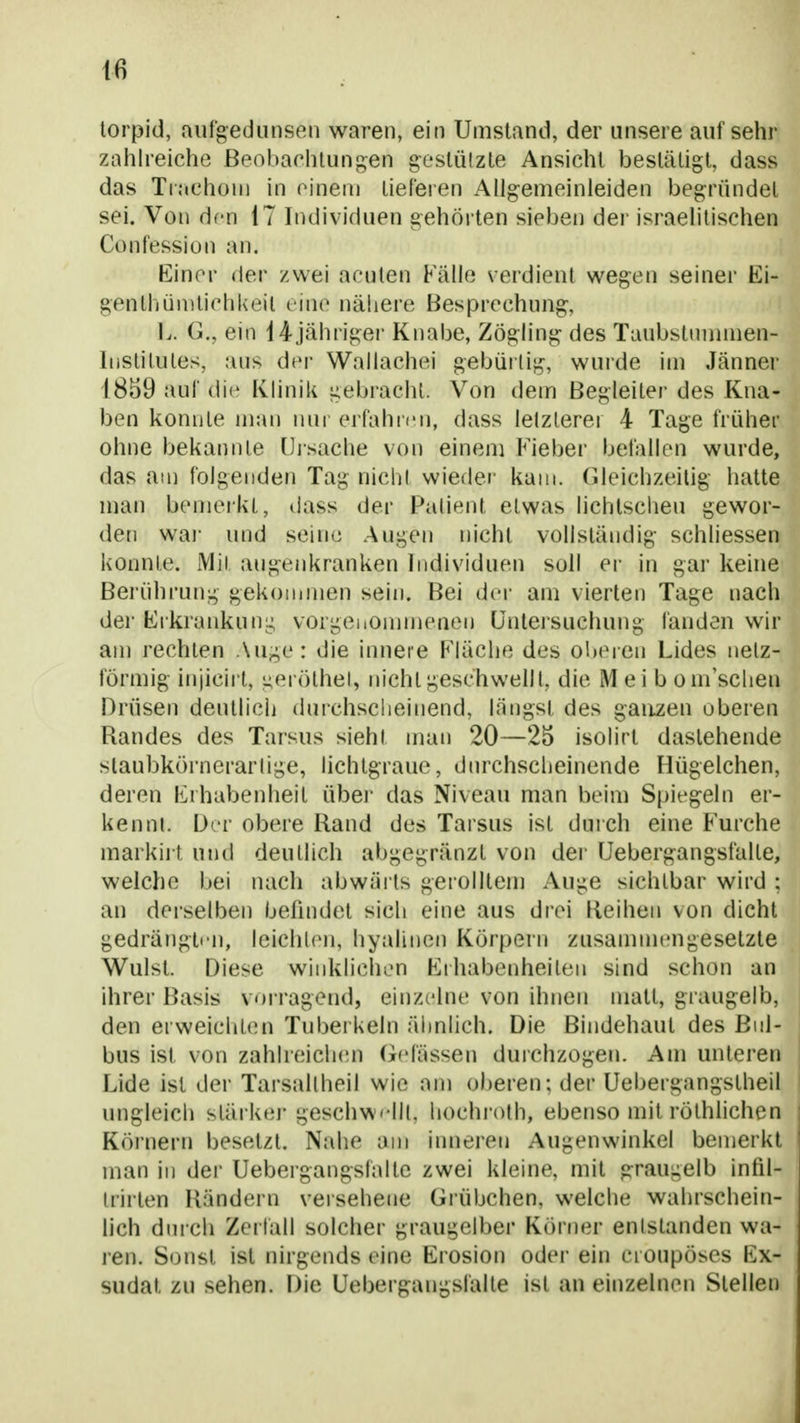 torpid, aufgedunsen waren, ein Umstand, der unsere auf sehr zalilreiche ßeobarhtungen gestützte Ansicht bestätigt, dass das TiachüU) in oineai tieferen Allgemeinieiden begründet sei. Von dfn 17 Individuen gehörten sieben der israelitischen Confession an. Einer der zwei acuten Kalle verdient wegen seiner Ki- genlhünitichkeil eine nähere Besprechung, L. G., ein i4jährigei' Knabe, Zögling des Tuubstnuinien- IhStitules, aus der Wallachei gebürtig, wurde im Jänner 1859 auf die Klinik gebracht. Von dem Begleiter des Kna- ben koni]te man nui' erfahicn, dass letzterer 4 Tage früher ohne bekannte [jjsache von einem Fieber befallen wurde, das am folgenden Tag nicht wie{ler kam. Gleichzeitig hatte man bemerkt, dass der Patient etwas lichtscheu gewor- den waj- und seine Augen nicht vollständig schliessen konnte. Mit augenkranken Individuen soll er in gar keine Berührung gekommen sein. Bei der am vierten Tage nach der Erkrankuni; vorgeiiommenen ünlersuchung fanden wir am rechten Auge: die innere Kiäche des oberen Lides netz- förmig injicirl, i;eröthel, nicht geschwellt, die Mei b om'sclien Drüsen deutlich durchscheinend, längst des ganzen oberen Randes des Tarsus sieht man 20—25 isolirt dastehende staubkörnerartige, lichlgrauc, dmxhscheinende Hügelchen, deren Erhabenheit übei- das Niveau man beim Spiegeln er- kennt. Der obere Hand des Tarsus ist durch eine Furche markirt und deutlich abgegränzt von der Uebergangsfalte, welche bei nach abwäi ts gerolltem Auge sichtbar wird : an dei'selben befindet sich eine aus drei Keihen von dicht gedrängten, leichten, hyalinen Körpern zusammengesetzte Wulst. Diese winklichen Erhabenheiten sind schon an ihrer Basis vorragend, einzelne von ihnen matt, graugelb, den erweichten Tuberkeln ähnlich. Die Bindehaut des Bul- bus ist von zahlreich(m Gelassen durchzogen. Am unteren Lide ist der Tarsaltheil wie am oberen: der Uebergangstheil ungleich stärker geschwellt, hochroth, ebenso mit röthlichen Körnern besetzt. Nahe am inneren Augenwinkel beiuerkt man in der Uebergangsfalte zwei kleine, mit graugelb infil- trirten Händern veiseheiie Grübchen, welche wahrschein- lich durch Zerläll solcher graugelber Körner entstanden wa- ren. Sonst ist nirgends eine Erosion oder ein croupöses Ex- sudat zu sehen. Die Uebergangsfalte ist an einzelnen Stellen