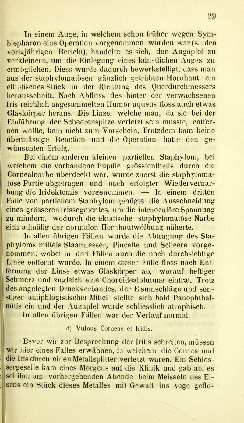 In einem Auge, in welchem schon früher wegen Sym- blepharon eine Operation vorgenommen worden war (s. den vorigjährigen Bericht), handelte es sich, den Augapfel zu verkleinern, um die Einlegung eines künstlichen Auges zu ermöglichen. Diess wurde dadurch bewerkstelligt, dass man aus der slaphylomalösen gänzlich iielrübten Hornhaut ein elliptisches Stück in der Richtung des Querdurchmessers herausschnitt. Nach Abfluss des hinter der verwachsenen Iris reichlich angesammelten Humor aqueus floss auch etwas Glaskörper heraus. Die Linse, welche man, da sie bei der Einführung der Scheerenspitze verletzt sein mnssto, entfer- nen wollte, kam nicht zum Vorschein. Trotzdem kam keine übermässige Reaction und die Operation hatte den ge- wünschten Erfolg. Bei einem anderen kleinen partiellen Staphylom, bei welchem die vorhandene Pupille grösstentheils durch die Cornealnarbe überdeckt war, wurde zuerst die stnphyloma- töse Partie abgetragen und nach erfolgter Wiedervernar- bung die Iridektomie vorgenommen. — In einem dritten Falle von partiellem Staphylom genügte die Ausschneidung eines grösseren Irissegmentes, um die intraoculäre Spannung zu mindern, wodurch die eklatische slaphylomalöse Narbe sich allmälig der normalen Hornhautwölbung näherte. In allen übrigen Fällen wurde die Abtragung des Sta- j phyloms mittels Staarmesser, Pincette und Scheere vorge- nommen, wobei in dr^i Fällen auch die noch durchsichtige lÄnse entfernt wurde. In einem dieser Fälle floss nach Ent- fernung der Linse etwas Glaskörper ab, worauf heftiger Schmerz und zugleich eine Choroidealblutung einlral. Tiotz des angelegten Druckverbandes, der Eisumschläge und son- stiger antiphlogistischer Mittel stellte sich bald Panophthal- niitis ein und der Augapfel wurde schliesslich ati ophisch. In allen übrigen Fällen war der Verlauf normal. •i) Vulnus Corneae el Iridis. Bevor wii' zur Besprechung der Iritis schreiten, niüssen wir hier eines Falles erwähnen, in welchem die Cornea und die Iris durch einen Melallsplitter verletzt waren. Ein Schlos- sergeselle kam eines Morgens auf die Klinik und gab an, es ' sei ihm am vorhergehenden Abende beim Meissein des Ei- [ sens ein Stück dieses Metalles mit Gewalt ins Auge geflo-