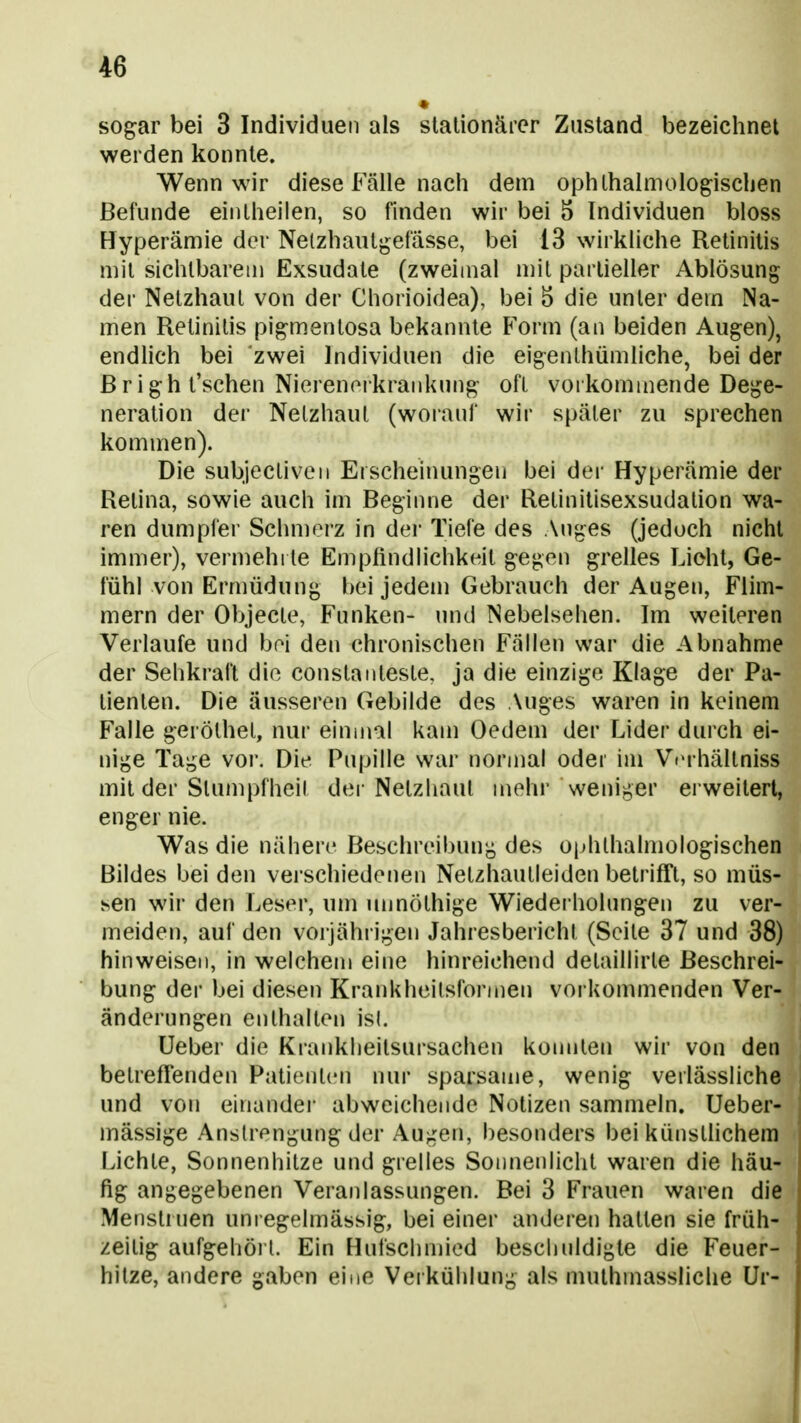 sogar bei 3 Individuen als stationärer Zustand bezeichnet werden konnte. Wenn wir diese Fälle nach dem ophlhalmologischen Befunde eiiUheilen, so finden wir bei S Individuen bloss Hyperämie der Nelzhautgefässe, bei 13 wirkliche Retinitis mit sichtbarem Exsudate (zweimal mit partieller Ablösung der Netzhaut von der Chorioidea), bei ö die unter dem Na- men Retinitis pigmentosa bekannte Form (an beiden Augen), endlich bei zwei Individuen die eigeiilhümliche, bei der ßright'schen Nierenorkrankung oft vorkommende Dege- neration dei' Netzhaut (woianf wir später zu sprechen kommen). Die subjectiveii Erscheinungen bei der Hyperämie der Retina, sowie auch im Beginne der Retinitisexsudation wa- ren dumpfer Schmerz in dei* Tiefe des Auges (jedoch nicht immer), vermehrte Empfindhchkwt gegen grelles Lieht, Ge- fühl von Ermüdung bei jedem Gebrauch der Augen, Flim- mern der Objecle, Funken- und Nebelsehen. Im weiteren Verlaufe und bol den chronischen Fällen war die Abnahme der Sehkraft die Constaiiteste, ja die einzige Klage der Pa- tienten. Die äusseren Gebilde des Auges waren in keinem Falle geröthet, nur einmal kam Oedem der Lider durch ei- nige Tage vor. Die Pupille war normal oder im ViM hältniss mit der Stumpfheit dei-Netzhaut mehr weniger erweitert, enger nie. Was die nähere Beschreibung des ophlhalmologischen Bildes bei den verschiedenen Netzhautleiden betrifft, so müs- sen wir den Leser, um unnöthige Wiederholungen zu ver- meiden, auf den vorjährigen Jahresbericht (Seite 37 und 38) hinweisen, in welchem eine hinreichend detaillirte Beschrei- bung der bei diesen Krankheitsformen vorkommenden Ver- änderungen enthalten isl. Ueber die Krankheitsursachen koimlen wir von den betreffenden Patienten nur sparsame, wenig verlässliche und von einander abweichende Notizen sammeln. Ueber- mässige Anstrengung der Augen, besonders bei künsthchem Lichte, Sonnenhitze und grelles Sonnenlicht waren die häu- fig angegebenen Veranlassungen. Bei 3 Frauen waren die Metistrnen unregelmässig, bei einer anderen hatten sie früh- zeilig aufgehöi 1. Ein Hufschmied beschuldigte die Feuer- hitze, andere gaben eine Verkühlung als muthmassliclie Ur-