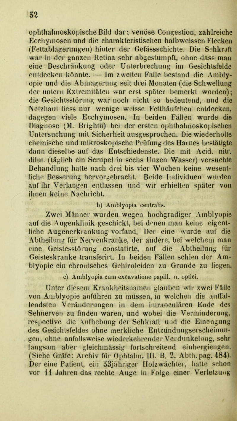 ophthalmoskopische Bild dar; venöse Congeslion, zahlreiche Ecchymosen und die charakteristischen halbweissen Flecken (Fetlablagerungen) hinter der Gcfässschichte. Die Schkrufl war in der ganzen Retina sehr abgestumpft, ohne dass man eine Beschränkung oder Unterbrechung im Gesichtsfelde entdecken könnte. — Im zweiten Falle bestand die Ambly- opie und die Abmagerung seit drei iMonaten (die Schwellung der untern Extremitäten war erst später bemerkt worden); die Gesichlsstörnng war noch nicht so bedeutend, und die Netzhaut Hess nur wenige weisse Fetthäufchen entdecken, dagegen viele Ecchymosen. In beiden Fällen wurde die Diagnose (M. ßrighlii) bei der ersten ophthalmoskopischen Untcrfeuchung mit Sicherheit ausgesprochen. Die wiederholte chemische und mikroskopische Prüfung des Harnes bestätigte dann dieselbe auf das Entschiedenste. Die mit Acid. nitr. dilut. (täglich ein Scrupel in sechs Unzen Wasser) versuchte Behandlung halte nach drei bis vier Wochen keine wesent- liche Besserung hervor^^ebracht. Beide Individuen wurden auf ihr Verlangen entlassen und wir erhielten später von ihnen keine Nachricht. b) Aiiiblyopia centralis. Zwei Männer wurden wegen hochgradiger Amblyopie auf die Augenklinik geschickt, bei d'Mien man keine eigent- liche Augenerkiankung vorfand. Der eine wurde auf die Abiheilung für Nervenkranke, der andere, bei welchem man eine Geistesstörung conslatirte, auf die Abtheilung für Geisteskranke transferirt. In beiden Fällen schien der Am- blyopie ein chronisches Gehirnleiden zu Grunde zu liegen. c) Amblyopia cum excavatioiie papill. n. oplici. Unter diesem Krankheilsnamen glauben wir zwei Fälle von Amblyopie anführen zu müssen, in welchen die auffal- lendsten Veränderungen in dem intraoculären Ende des Sehnerven zu finden waren, und wobei die Verminderung, resi»ective die Aufhebung der Sehkiaft und die Einengung des Gesichtsfeldes ohne merkliche Entzündungserscheinun- gen, ohne anfallsweise wiederkehrender Verdunkelung, sehr langsam aber gleichmässig fortschreitend einh'M'giengen. (Siehe Gräfe: Archiv für Ophtalni. III. B. 2. Ablli. pag. 484). Der eine Patient, ein o3jähiiger Holzwächlei, halle schon vor 11 Jahren das rechte Auge in Folge einer Verletzung