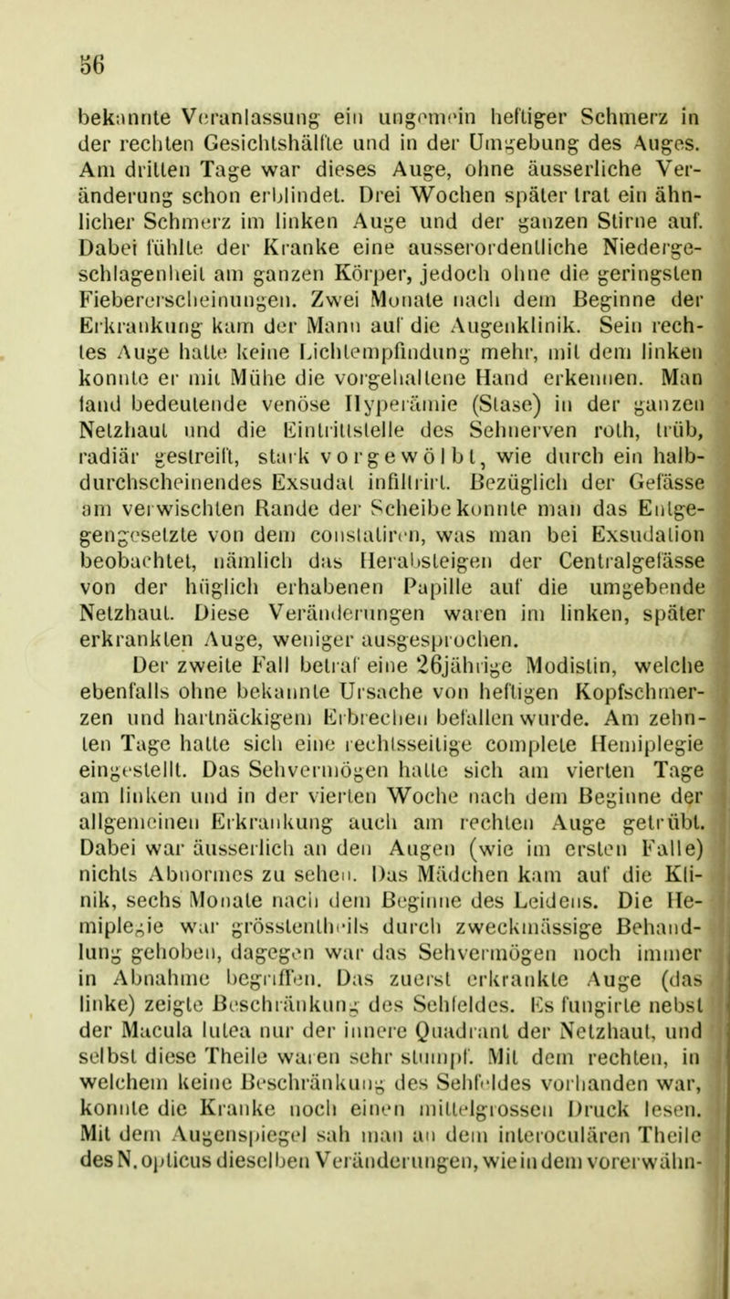 S6 bekannte Voranlassung ein iing(MiiPin heftiger Schmerz in der rechten Gesichtshällie und in der Unii,^ebung des Augos. Am dritten Tage war dieses Auge, oime äusserliche Ver- änderung schon erblindet. Drei Wochen später trat ein ähn- licher Schmerz im linken Auge und der ganzen Stirne auf. Dabei fühlte der Kranke eine ausserordentliche Niederge- schlagenheil am ganzen Körper, jedoch ohne die geringsten Fiebercrscheinungen. Zwei Monate nach dem Beginne der Erkrankung kam der Mann auf die Augenklinik. Sein rech- tes Auge hatte keine ijchlempfmdung mehr, mit dem linken konnte er mii Mühe die vorgehaltene Hand erkennen. Man iand bedeutende venöse Hyperämie (Slase) in der ganzen Netzhaut nnd die liintiillslelle des Sehnerven roth, Irüb, radiär geslreifl, staik vorgewölbt, wie durch ein halb- durchscheinendes Exsudal inhllrii t. Bezüglich der Gefässe am verwischten Rande der Scheibe konnte man das Enlge- gengeselzte von dem conslatircn, was man bei Exsudalion beobachtet, nämlich das Heral)Steigen der Centialgelässe von der hüglich erhabenen Papille auf die umgebende Netzhaut. Diese Veränderungen waren im linken, später erkrankten Auge, weniger ausgesprochen. Der zweite Fall beliaf eine 26jährige Modistin, welche ebenfalls ohne bekannte Ursache von heftigen Kopfschmer- zen und hai lnäckigem Ei brechen befallen wurde. Am zehn- ten Tage hatte sich eine lechlsseitige complete Hemijjlegie eingestellt. Das Sehvermögen halle sich am vierten Tage am linken und in der vierten Woche nach dem Beginne der allgemeinen Erkrankung auch am rechten Auge getrübt. Dabei war äusserlich an den Augen (wie im ersten Falle) nichts Abnormes zu sehen. Das Mädchen kam auf die Kli- nik, sechs Monate nach dem Beginne des Leidens. Die lle- miplCf^ie war grösstenlhcils durch zweckmässige Behand- lung gehoben, dagegen war das Sehvermögen noch immer in Abnahme l)Cgiifren. Das zuerst erkrankte Auge (da> linke) zeigte Beschränkung des Sehfeldes. Es fungirle nebsl der Macula lutea nur der inneie Quadrant der Netzhaut, und selbst diese Theile waren sehr stumpf. Mit dem rechten, in welchem keine Beschränkung des Sehft'ldes voi handen war, konnte die Kranke noch einen miltelgrossen Druck lesen. Mit dem Augenspiegel sah mau an dem inleroculären Theile des N. opticus diesel ben Veränderungen, wie in dem vorei wähn-