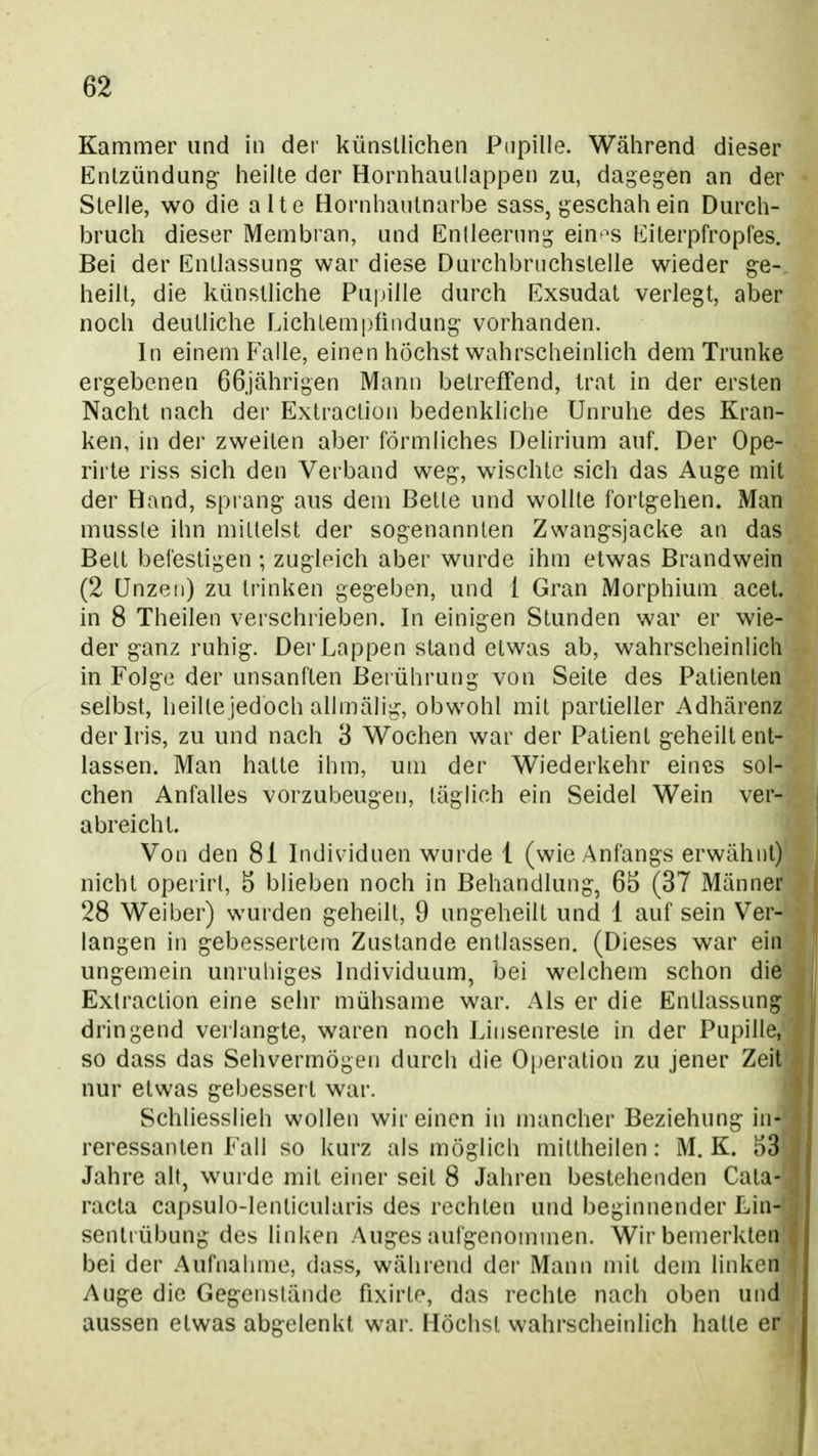 Kammer und in der künstlichen Pupille. Während dieser Entzündung- heilte der Hornhautlappen zu, dagegen an der Stelle, wo die alte Hornhantnarbe sass, geschah ein Durch- bruch dieser Membran, und Entleerung eiu'^s Eiterpfropfes. Bei der Entlassung war diese Durchbruchstelle wieder ge- heilt, die künstliche Pupille durch Exsudat verlegt, aber noch deutliche Lichtempündung vorhanden. In einem Falle, einen höchst wahrscheinlich dem Trünke ergebenen Oßjährigen Mann betreffend, trat in der ersten Nacht nach der Extraction bedenkliche Unruhe des Kran- ken, in der zweiten aber förmliches Delirium auf. Der Ope- rirte riss sich den Verband weg, wischte sich das Auge mit der Hand, sprang aus dem Bette und wollte fortgehen. Man musste ihn mittelst der sogenannten Zwangsjacke an das Bett befestigen; zugleich aber wurde ihm etwas Brandwein (2 Unzen) zu trinken gegeben, und 1 Gran Morphium acet. in 8 Theilen verschrieben. In einigen Stunden war er wie- der ganz ruhig. Der Lappen stand etwas ab, wahrscheinlich in Folge der unsanften Berührung von Seite des Patienten selbst, heilte jedoch allmälig, obwohl mit partieller Adhärenz der Iris, zu und nach 3 Wochen war der Patient geheilt ent- lassen. Man hatte ihm, um der Wiederkehr eines sol- chen Anfalles vorzubeugen, täglich ein Seidel Wein ver- abreicht. Von den 81 Individuen wurde 1 (wie Anfangs erwähnt) nicht operirt, 5 blieben noch in Behandlung, 65 (37 Männer 28 Weiber) wurden geheilt, 9 ungeheiit und 1 auf sein Ver- langen in gebessertem Zustande entlassen. (Dieses war ein ungemein unruhiges Individuum, bei welchem schon die Extraction eine sehr mühsame war. Als er die Entlassung dringend verlangte, waren noch Linsenreste in der Pupille, so dass das Sehvermögen durch die Operation zu jener Zeit nur etwas gebessert war. Schliesslich wollen wir einen in mancher Beziehung in- reressanten Fall so kurz als möglich mittheilen: M. K. 53 Jahre alt, wurde mit einer seit 8 Jahren bestehenden Cata- racta capsulo-lenticularis des rechten und beginnender Lin- sentrübung des linken Auges aufgenommen. Wir bemerkten bei der Aufnahme, dass, während dei- Mann mit dem linken Auge die Gegenstände fixirte, das rechte nach oben und aussen etwas abgelenkt war. Höchst wahrscheinlich halle er