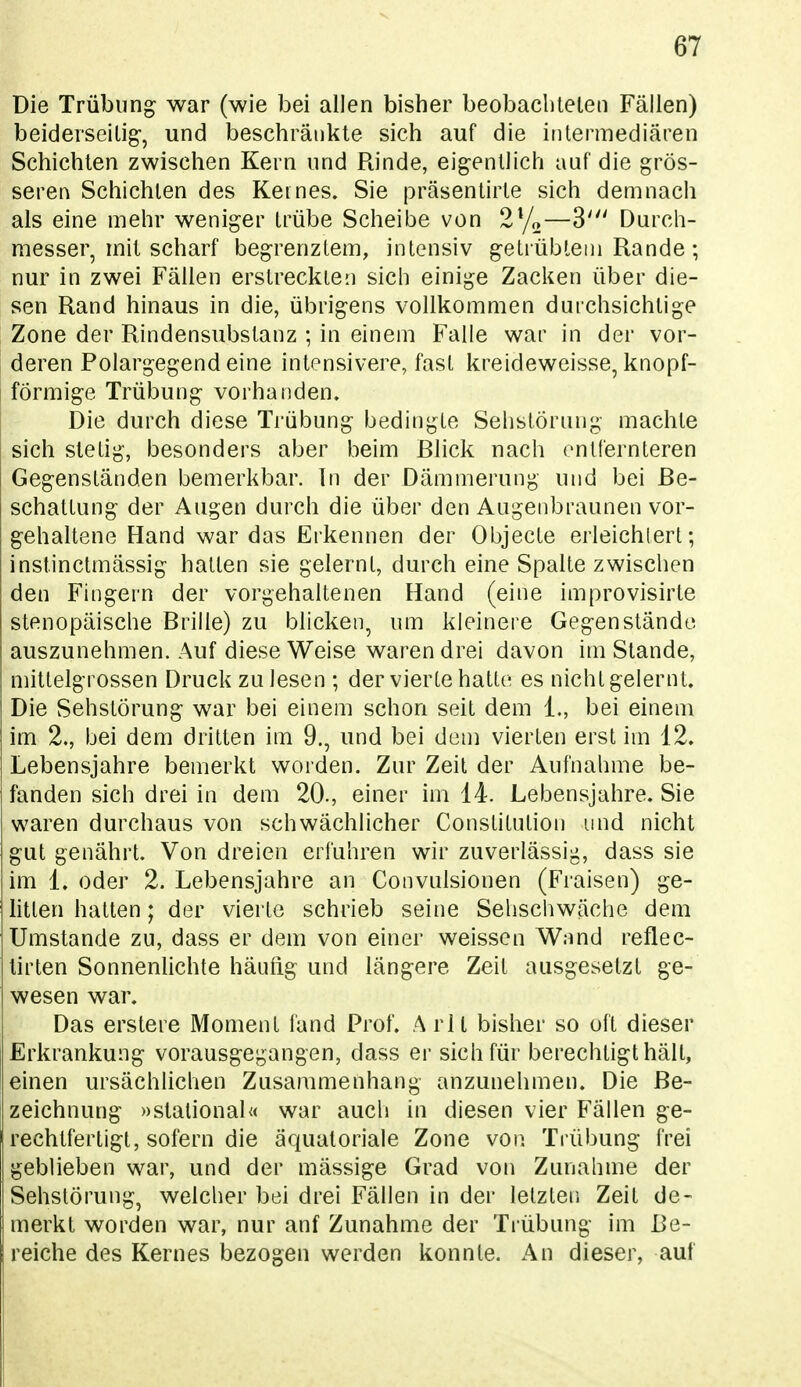 Die Trübung war (wie bei allen bisher beobachteten Fällen) beiderseitig-, und beschränkte sich auf die intermediären Schichten zwischen Kern und Rinde, eigentlich auf die grös- seren Schichten des Keines. Sie präsentirte sich demnach als eine mehr weniger trübe Scheibe von 2^/»—3' Durch- messer, mit scharf begrenztem, intensiv getrübtem Rande ; nur in zwei Fällen erstreckten sich einige Zacken über die- sen Rand hinaus in die, übrigens vollkommen durchsichtige Zone der Rindensubstanz ; in einem Falle war in der vor- deren Polargegend eine intensivere, fast kreideweisse, knopf- förmige Trübung vorhanden. Die durch diese Trübung bedingte Sehstörung machte sich stetig, besonders aber beim Rlick nach entfernteren Gegenständen bemerkbar. In der Dämmerung und bei Be- schattung der Augen durch die über den Augenbraunen vor- gehaltene Hand war das Erkennen der Objecto erleichtert; instinctmässig hatten sie gelernt, durch eine Spalte zwischen den Fingern der vorgehaltenen Hand (eine improvisirte stenopäische Brille) zu blicken, um kleinere Gegenstände auszunehmen. Auf diese Weise waren drei davon im Stande, mittelgrossen Druck zu lesen ; der vierte hatte es nicht gelernt. Die Sehstörung war bei einem schon seit dem 1., bei einem im 2., bei dem dritten im 9., und bei dem vierten erst im 12. Lebensjahre bemerkt worden. Zur Zeit der Aufnahme be- fanden sich drei in dem 20., einer im 14. Lebensjahre. Sie waren durchaus von schwächlicher Constitution und nicht gut genährt. Von dreien erführen wir zuverlässig, dass sie im 1. oder 2. Lebensjahre an Convulsionen (P'raisen) ge- litten hatten; der vierte schrieb seine Sehschwäche dem Umstände zu, dass er dem von einer weissen Wand reflec- lirten Sonnenlichte häutig und längere Zeit ausgesetzt ge- wesen war. Das erstere Moment fand Prof. A rlt bisher so oft dieser Erkrankung vorausgegangen, dass er sich für berechtigt hält, einen ursächlichen Zusammenhang anzunehmen. Die Be- zeichnung »stalional« war auch in diesen vier Fällen ge- rechtfertigt, sofern die äquatoriale Zone von Trübung frei geblieben war, und der mässige Grad von Zunahme der Sehstörung, welcher bei drei Fällen in der letzten Zeit de- merkt worden war, nur anf Zunahme der Trübung im Be- reiche des Kernes bezogen werden konnte. An dieser, auf