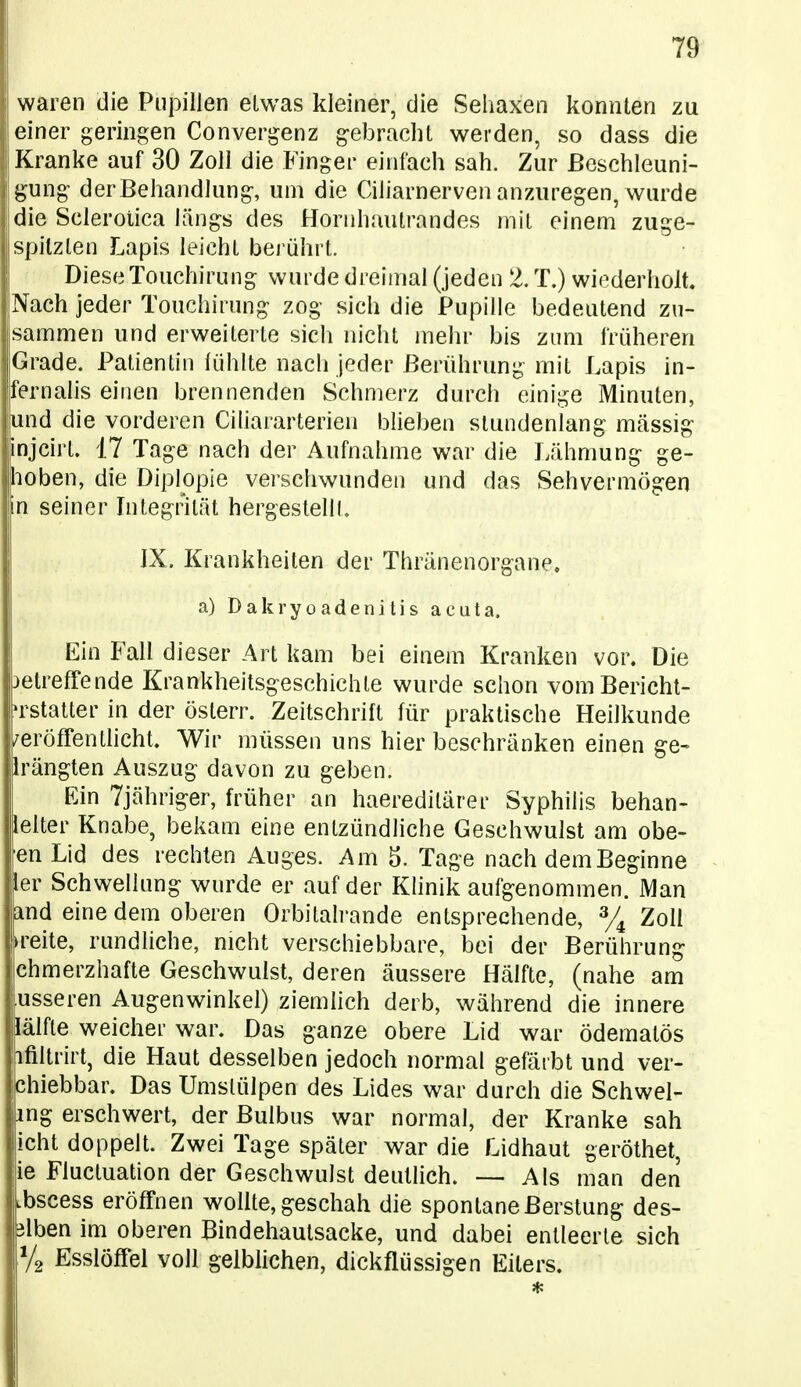 waren die Pupillen elwas kleiner, die Sehaxen konnten zu einer geringen Convergenz gebracht werden, so dass die '[Kranke auf 30 Zoll die Finger einfach sah. Zur ßcschleuni- 1 gung der Behandlung, um die Ciliarnerven anzuregen, wurde die Scleroiica längs des Hornhaulrandes mit einem zuge- Ispitzlen Lapis leicht berührt. I Diese Touchiriing wurde dreimal (jeden 2. T.) wiederholt 'Nach jeder Touchining zog sich die Pupille bedeutend zu- sammen und erweiterte sich nicht mehr bis zum früheren Grade. Patientin fühlte nach jeder Berührung mit Lapis in- ifernalis einen brennenden Schmerz durch einige Minuten, jund die vorderen Ciliararterien blieben stundenlang massig jinjcirt. 17 Tage nach der Aufnahme war die Lähmung ge- hoben, die Diplopie veischwunden und das Sehvermögen in seiner Integrität hergestellL Ein Fall dieser Art kam bei einem Kranken vor. Die ^etrefTende Krankheitsgeschichte wurde schon vomBericht- n-statter in der öslerr. Zeitschrift für praktische Heilkunde l/eröffentlicht. Wir müssen uns hier beschränken einen ge- Jlrängten Auszug davon zu geben. Ein 7jähriger, früher an haeredilärer Syphilis behan- lelter Knabe, bekam eine entzündliche Geschwulst am obe- ■en Lid des rechten Auges. Am Tage nach dem Beginne 1er Schwellung wurde er auf der Khnik aufgenommen. Man and eine dem oberen Orbitalrande entsprechende, % Zoll '»reite, rundliche, nicht verschiebbare, bei der Berührung iChmerzhafte Geschwulst, deren äussere Hälfte, (nahe am äusseren Augenwinkel) ziemlich derb, während die innere lälfle weicher war. Das ganze obere Lid war ödematös ifiltrirt, die Haut desselben jedoch normal gefärbt und ver- chiebbar. Das Umstülpen des Lides war durch die Schwel- mg erschwert, der Bulbus war normal, der Kranke sah icht doppelt. Zwei Tage später war die Lidhaut geröthet, ie Flucluation der Geschwulst deutlich. — Als man den .bscess eröffnen wollte, geschah die spontane Berstung des- Jlben im oberen Bindehautsacke, und dabei entleerte sich % Esslöffel voll gelblichen, dickflüssigen Eilers. JX. Krankheiten der Thränenorgane. a) Dakryoadenitis acuta.